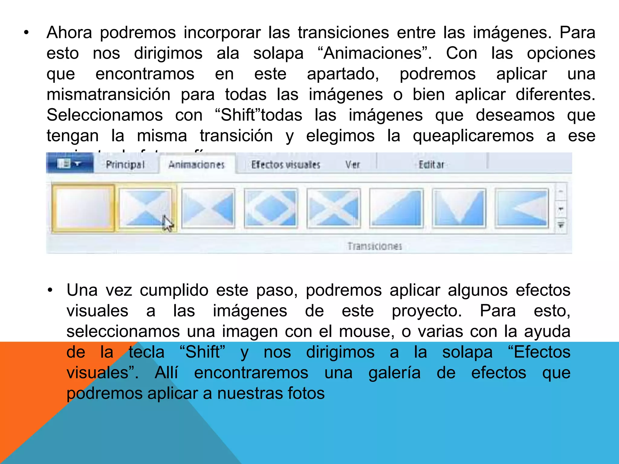 • Ahora podremos incorporar las transiciones entre las imágenes. Para
esto nos dirigimos ala solapa “Animaciones”. Con las opciones
que encontramos en este apartado, podremos aplicar una
mismatransición para todas las imágenes o bien aplicar diferentes.
Seleccionamos con “Shift”todas las imágenes que deseamos que
tengan la misma transición y elegimos la queaplicaremos a ese
conjunto de fotografías.
• Una vez cumplido este paso, podremos aplicar algunos efectos
visuales a las imágenes de este proyecto. Para esto,
seleccionamos una imagen con el mouse, o varias con la ayuda
de la tecla “Shift” y nos dirigimos a la solapa “Efectos
visuales”. Allí encontraremos una galería de efectos que
podremos aplicar a nuestras fotos
 