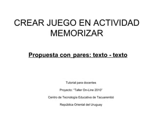 CREAR JUEGO EN ACTIVIDAD MEMORIZAR   Propuesta con   pares: texto - texto Tutorial para docentes Proyecto: “Taller On-Line 2010” Centro de Tecnología Educativa de Tacuarembó República Oriental del Uruguay 