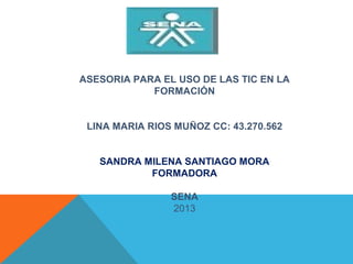 ASESORIA PARA EL USO DE LAS TIC EN LA
FORMACIÓN
 
 
LINA MARIA RIOS MUÑOZ CC: 43.270.562
 
 
SANDRA MILENA SANTIAGO MORA
FORMADORA
 
SENA
2013
 