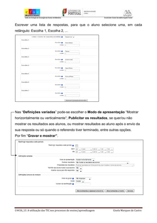 C443A_13. A utilização das TIC nos processos de ensino/aprendizagem Gisela Marques de Castro
Escrever uma lista de respostas, para que o aluno selecione uma, em cada
retângulo: Escolha 1, Escolha 2, ...
Nas “Definições variadas” pode-se escolher o Modo de apresentação “Mostrar
horizontalmente ou verticalmente”; Publicitar os resultados, se quer/ou não
mostrar os resultados aos alunos, ou mostrar resultados ao aluno após o envio da
sua resposta ou só quando o referendo tiver terminado, entre outras opções.
Por fim “Gravar e mostrar”.
 