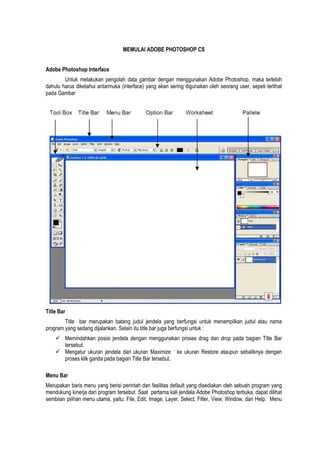 MEMULAI ADOBE PHOTOSHOP CS
Adobe Photoshop Interface
Untuk melakukan pengolah data gambar dengan menggunakan Adobe Photoshop, maka terlebih
dahulu harus diketahui antarmuka (interface) yang akan sering digunakan oleh seorang user, sepeti terlihat
pada Gambar
Title Bar
Title bar merupakan batang judul jendela yang berfungsi untuk menampilkan judul atau nama
program yang sedang dijalankan. Selain itu title bar juga berfungsi untuk :
 Memindahkan posisi jendela dengan menggunakan proses drag dan drop pada bagian Title Bar
tersebut.
 Mengatur ukuran jendela dari ukuran Maximize ` ke ukuran Restore ataupun sebaliknya dengan
proses klik ganda pada bagian Title Bar tersebut.
Menu Bar
Merupakan baris menu yang berisi perintah dan fasilitas default yang disediakan oleh sebuah program yang
mendukung kinerja dari program tersebut. Saat pertama kali jendela Adobe Photoshop terbuka, dapat dilihat
sembiian piiihan menu utama, yaitu: File, Edit, Image, Layer, Select, Filter, View; Window, dan Help. Menu
 