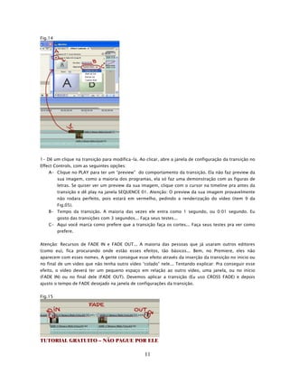 Fig.14




1- Dê um clique na transição para modifica-la. Ao clicar, abre a janela de configuração da transição no
Effect Controls, com as seguintes opções:
    A- Clique no PLAY para ter um “preview” do comportamento da transição. Ela não faz preview da
         sua imagem, como a maioria dos programas, ela só faz uma demonstração com as figuras de
         letras. Se quiser ver um preview da sua imagem, clique com o cursor na timeline pra antes da
         transição e dê play na janela SEQUENCE 01. Atenção: O preview da sua imagem provavelmente
         não rodara perfeito, pois estará em vermelho, pedindo a renderização do vídeo (item 9 da
         Fig.05).
    B- Tempo da transição. A maioria das vezes ele entra como 1 segundo, ou 0:01 segundo. Eu
         gosto das transições com 3 segundos... Faça seus testes...
    C- Aqui você marca como prefere que a transição faça os cortes... Faça seus testes pra ver como
         prefere.


Atenção: Recursos de FADE IN e FADE OUT... A maioria das pessoas que já usaram outros editores
(como eu), fica procurando onde estão esses efeitos, tão básicos... Bem, no Premiere, eles não
aparecem com esses nomes. A gente consegue esse efeito através da inserção da transição no inicio ou
no final de um video que não tenha outro vídeo “colado” nele... Tentando explicar: Pra conseguir esse
efeito, o vídeo deverá ter um pequeno espaço em relação ao outro vídeo, uma janela, ou no início
(FADE IN) ou no final dele (FADE OUT). Devemos aplicar a transição (Eu uso CROSS FADE) e depois
ajusto o tempo de FADE desejado na janela de configurações da transição.


Fig.15




TUTORIAL GRATUITO – NÃO PAGUE POR ELE

                                                   11
 
