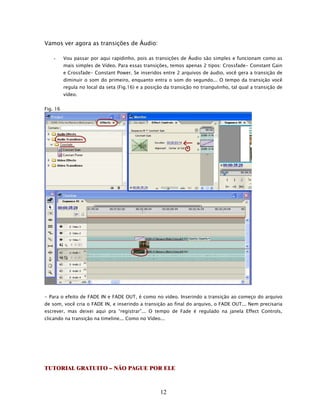 Vamos ver agora as transições de Áudio:

    -     Vou passar por aqui rapidinho, pois as transições de Áudio são simples e funcionam como as
          mais simples de Vídeo. Para essas transições, temos apenas 2 tipos: Crossfade- Constant Gain
          e Crossfade- Constant Power. Se inseridos entre 2 arquivos de áudio, você gera a transição de
          diminuir o som do primeiro, enquanto entra o som do segundo... O tempo da transição você
          regula no local da seta (Fig.16) e a posição da transição no triangulinho, tal qual a transição de
          vídeo.


Fig. 16




- Para o efeito de FADE IN e FADE OUT, é como no vídeo. Inserindo a transição ao começo do arquivo
de som, você cria o FADE IN, e inserindo a transição ao final do arquivo, o FADE OUT... Nem precisaria
escrever, mas deixei aqui pra “registrar”... O tempo de Fade é regulado na janela Effect Controls,
clicando na transição na timeline... Como no Vídeo...




TUTORIAL GRATUITO – NÃO PAGUE POR ELE



                                                     12
 