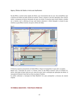 Agora, Efeitos de Áudio e inicio aos keyframes:


Na aba Effects, existem várias opções de efeitos, que sinceramente não sei usar. Vou exemplificar aqui
o processo de efeito de áudio através de volume. Como o volume é uma das aplicações mais comuns
(acho), o programa já deixou destacado ele para uso direto. O processo para outros efeitos, acredito
ser o mesmo, com a diferença de que você deverá selecionar o efeito desejado e arrasta-lo para
timeline ou para Effects Control, tal qual os efeitos de Vídeo.


Fig.17




O Volume já aparece previamente em Áudio Effects. Clique no triangulinho (1) para abrir as opções .
Repare que a marcação do cursor é a mesma, tanto na aba Effects Controls como na timeline (2).
Assim, você pode se guiar tanto em um, como em outro, para a utilização das aplicações de efeitos. A
marcação de Volume é mais fácil ser feita na própria Timeline.
Eu prefiro selecionar a marcação de Show Waveform (3), para acompanhar a estrutura do volume
original.




TUTORIAL GRATUITO – NÃO PAGUE POR ELE



                                                    13
 