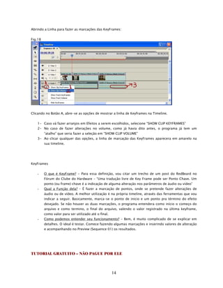 Abrindo a Linha para fazer as marcações das KeyFrames:


Fig.18




Clicando no Botão A, abre-se as opções de mostrar a linha de Keyframes na Timeline.


   1- Caso vá fazer arranjos em Efeitos a serem escolhidos, selecione “SHOW CLIP KEYFRAMES”
   2- No caso de fazer alterações no volume, como já havia dito antes, o programa já tem um
         “atalho” que seria fazer a seleção em “SHOW CLIP VOLUME”
   3- Ao clicar qualquer das opções, a linha de marcação das KeyFrames aparecera em amarelo na
         sua timeline.




KeyFrames


   -     O que é KeyFrame? - Para essa definição, vou citar um trecho de um post do RedBeard no
         Fórum do Clube do Hardware – “Uma tradução livre de Key Frame pode ser Ponto Chave. Um
         ponto (ou frame) chave é a indicação de alguma alteração nos parâmetros de áudio ou vídeo”
   -     Qual a Função dela? – É fazer a marcação de pontos, onde se pretende fazer alterações de
         áudio ou de vídeo. A melhor utilização é na própria timeline, através das ferramentas que vou
         indicar a seguir. Basicamente, marca-se o ponto de inicio e um ponto pra término do efeito
         desejado. Se não houver as duas marcações, o programa entendera como início o começo do
         arquivo e como termino, o final do arquivo, valendo o valor registrado na última keyframe,
         como valor para ser utilizado até o final.
   -     Como podemos entender seu funcionamento? – Bem, é muito complicado de se explicar em
         detalhes. O ideal é testar. Comece fazendo algumas marcações e inserindo valores de alteração
         e acompanhando no Preview (Sequence 01) os resultados.




TUTORIAL GRATUITO – NÃO PAGUE POR ELE



                                                      14
 