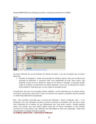 Detalhe IMPORTANTE para efetivação do efeito e marcação da Keyframe em VIDEOS:


Fig.24




Um pouco diferente do uso da Keyframe de Volume do Áudio, o uso das marcações são um pouco
diferentes.
    1- Clicando no losangulo, é criado uma marcação de referência apenas. Para que se efetive uma
         marcação de KeyFrame, é necessário fazer uma modificação de valor nessa marca, seja
         alterando o valor em (2) ou dando um clique em (3). Nessas 2 situações, a marcação simples
         criada na Timeline se transformará em efetivo Keyframe, e com isso, as alterações de valores
         terão validade. É importante que o cursor esteja na marcação correta.


Frisando bem: Para que suas marcações tenham validade, é muito importante que se registre valores
nas marcas, mesmo que o valor seja “0” (zero). Se não fizer esse registro, a Keyframe não será marcada
e o efeito ficara diferente do programado.


Bem... Vou considerar encerrado aqui o assunto das Keyframes... Parece complicado, não? ... É um
pouquinho, sim, mas utilizando na pratica e vendo no preview os resultados, você verá que é muito
mais complicado de se explicar, do que efetivamente usar. Faça testes, muitos... Duvidas poderão
pintar, com certeza, mas você sempre poderá sanar elas no Fórum, desculpem se não consegui
transmitir com muita clareza, mas realmente senti dificuldade em fazer essa explicação... Espero que
compreendam e consigam assimilar a questão.
TUTORIAL GRATUITO – NÃO PAGUE POR ELE

                                                   19
 