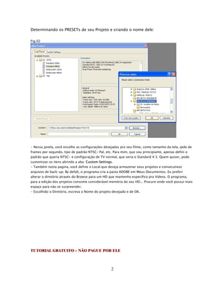 Determinando os PRESETs de seu Projeto e criando o nome dele:

Fig.02




- Nessa janela, você escolhe as configurações desejadas pro seu filme, como tamanho da tela, qtde de
frames por segundo, tipo de padrão NTSC/ Pal, etc. Para mim, que sou principiante, apenas defini o
padrão que queria NTSC- e configuração de TV normal, que seria o Standard 4:3. Quem quiser, pode
customizar os itens abrindo a aba: Custom Settings.
- Também nesta pagina, você define o Local que deseja armazenar seus projetos e consecutivos
arquivos de back-up. By defalt, o programa cria a pasta ADOBE em Meus Documentos. Eu preferi
alterar o diretório através do Browse para um HD que mantenho especifico pra Vídeos. O programa,
para a edição dos projetos consome considerável memória do seu HD... Procure onde você possui mais
espaço para não se surpreender.
- Escolhido o Diretório, escreva o Nome do projeto desejado e de OK.




TUTORIAL GRATUITO – NÃO PAGUE POR ELE



                                                  2
 