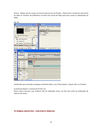 Pronto... Repare que ele surgiu na lista de arquivos do seu Projeto . Clique nele e arraste pra outra linha
de vídeo na Timeline, de preferência na linha mais acima de todas para que o texto se sobreponha ao
vídeo.


Fig. 26




Lembrando que você pode a qualquer momento editar o seu Título dando 2 cliques nele, na Timeline.


A janela de edição é a mesma da F9 (Fig. 25)
Possui vários recursos, que confesso não ter explorado muito, vai ficar por conta da exploração de
cada um de vocês...




TUTORIAL GRATUITO – NÃO PAGUE POR ELE




                                                    21
 