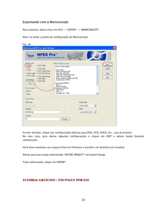 Exportando com o Mainconcept:

Para exportar, basta clicar em FILE -> EXPORT -> MAINCONCEPT.


Abre-se então a janela de configuração do Mainconcept:


Fig. 30




Se tiver dúvidas, clique nas configurações básicas para DVD, VCD, SVCD, etc... que já existem.
No meu caso, quis alterar algumas configurações e cliquei em EDIT e alterei Áudio fazendo
compressão...


Você deve renomear seu arquivo final em Filename e escolher um diretório em Location


Atente para que esteja selecionado “ENTIRE PROJECT” em Export Range


Tudo selecionado, clique em EXPORT




TUTORIAL GRATUITO – NÃO PAGUE POR ELE




                                                  24
 