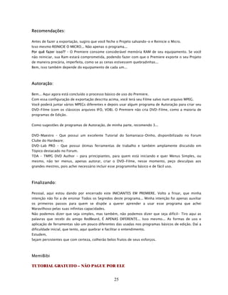 Recomendações:

Antes de fazer a exportação, sugiro que você feche o Projeto salvando-o e Reinicie o Micro.
Isso mesmo REINICIE O MICRO... Não apenas o programa...
Por quê fazer isso?? – O Premiere consome considerável memória RAM de seu equipamento. Se você
não reiniciar, sua Ram estará comprometida, podendo fazer com que o Premiere exporte o seu Projeto
de maneira precária, imperfeita, como se as cenas estivessem quebradinhas...
Bem, isso também depende do equipamento de cada um...



Autoração:

Bem... Aqui agora está concluído o processo básico de uso do Premiere.
Com essa configuração de exportação descrita acima, você terá seu Filme salvo num arquivo MPEG.
Você poderá juntar vários MPEGs diferentes e depois usar algum programa de Autoração para criar seu
DVD-Filme (com os clássicos arquivos IFO, VOB). O Premiere não cria DVD-Filme, como a maioria de
programas de Edição.


Como sugestões de programas de Autoração, de minha parte, recomendo 3...


DVD-Maestro – Que possui um excelente Tutorial do Somaniaco-Dinho, disponibilizado no Forum
Clube do Hardware;
DVD-Lab PRO – Que possui ótimas ferramentas de trabalho e também amplamente discutido em
Tópico destacado no Forum.
TDA – TMPG DVD Author - para principiantes, para quem está iniciando e quer Menus Simples, ou
mesmo, não ter menus, apenas autorar, criar o DVD-Filme, nesse momento, peço desculpas aos
grandes mestres, pois achei necessário incluir esse programinha básico e de fácil uso.



Finalizando:

Pessoal, aqui estou dando por encerrado este INICIANTES EM PREMIERE. Volto a frisar, que minha
intenção não foi a de ensinar Todos os Segredos deste programa... Minha intenção foi apenas auxiliar
os primeiros passos para quem se dispõe a querer aprender a usar esse programa que achei
Maravilhoso pelas suas infinitas capacidades.
Não podemos dizer que seja simples, mas também, não podemos dizer que seja difícil- Tiro aqui as
palavras que recebi do amigo RedBeard, É APENAS DIFERENTE... Isso mesmo... As formas de uso e
aplicação de ferramentas são um pouco diferentes das usadas nos programas básicos de edição. Daí a
dificuldade inicial, que tento, aqui quebrar e facilitar o entendimento.
Estudem,
Sejam persistentes que com certeza, colherão belos frutos de seus esforços.



MemiBibi

TUTORIAL GRATUITO – NÃO PAGUE POR ELE


                                                    25
 