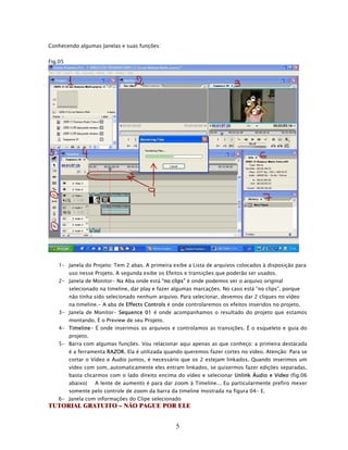 Conhecendo algumas Janelas e suas funções:


Fig.05




   1- Janela do Projeto: Tem 2 abas. A primeira exibe a Lista de arquivos colocados à disposição para
         uso nesse Projeto. A segunda exibe os Efeitos e transições que poderão ser usados.
   2- Janela de Monitor- Na Aba onde está “no clips” é onde podemos ver o arquivo original
         selecionado na timeline, dar play e fazer algumas marcações. No caso está ”no clips”, porque
         não tinha sido selecionado nenhum arquivo. Para selecionar, devemos dar 2 cliques no vídeo
         na timeline.- A aba de Effects Controls é onde controlaremos os efeitos inseridos no projeto.
   3- Janela de Monitor- Sequence 01 é onde acompanhamos o resultado do projeto que estamos
         montando. É o Preview de seu Projeto.
   4- Timeline- É onde inserimos os arquivos e controlamos as transições. É o esqueleto e guia do
         projeto.
   5- Barra com algumas funções. Vou relacionar aqui apenas as que conheço: a primeira destacada
         é a ferramenta RAZOR. Ela é utilizada quando queremos fazer cortes no vídeo. Atenção: Para se
         cortar o Vídeo e Áudio juntos, é necessário que os 2 estejam linkados. Quando inserimos um
         vídeo com som, automaticamente eles entram linkados, se quisermos fazer edições separadas,
         basta clicarmos com o lado direito encima do vídeo e selecionar Unlink Áudio e Video (fig.06
         abaixo)    A lente de aumento é para dar zoom à Timeline... Eu particularmente prefiro mexer
         somente pelo controle de zoom da barra da timeline mostrada na figura 04- E.
   6- Janela com informações do Clipe selecionado
TUTORIAL GRATUITO – NÃO PAGUE POR ELE


                                                    5
 