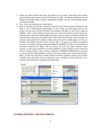 7- Janela que exibe histórico das ações executadas no seu projeto, interessante para quando
      quiser desfazer alguns processos que não funcionaram. OBS. - Ao desfazer algum processo da
      listagem, ele desfaz todos os outros subseqüentes também, não tem como desfazer apenas
      um processo isolado.
  8- Ops... Pulei essa numeração na minha imagem
  9- Barra de “situação” do seu vídeo... Atenção, o formato “nativo” do seu projeto no Premiere é DV
      (AVI), e com as especificações determinadas no inicio, antes que fosse dado nome ao seu
      projeto. No meu caso, formato DV-NTSC com resolução 720x480 com 29,97 fps e áudio de
      48000hz- 16bit- stereo. Qualquer arquivo que seja inserido na timeline que não tenha essas
      especificações, exigirá uma renderização do programa, para se ajustar ao padrão escolhido. No
      caso de arquivo que precise da renderização, a barra colorida acima dele, estará vermelha. Os
      arquivos que já estiverem no padrão, estarão verdes. Para fazer a renderização, é só clicar na
      Timeline e dar ENTER. Pode levar vários minutos. OBS.1- Os arquivos vermelhos não poderão
      ser vistos com nitidez na Janela de preview do Monitor SEQUENCE 01. Para ver com perfeição, é
      necessário renderizar ele. OBS.2- Não sei explicar ao certo, mas após renderizar meus
      arquivos, o vídeo aparece perfeito, mas tenho problema no áudio. Sempre se torna necessário
      pra mim reiniciar o Micro... Não é reiniciar o programa, é REINICIAR O MICRO mesmo, para que
      o som saia perfeito. Aparentemente a causa é o consumo de Ram que a renderização envolve.
      OBS.3- A cada nova transição ou efeito inserido no Projeto, podemos reparar que os pontos
      vermelhos vão retornando, pois ao colocarmos essas transições, estamos mexendo com a
      estrutura dele novamente e exigindo nova renderização.


        Fig.06




TUTORIAL GRATUITO – NÃO PAGUE POR ELE


                                                6
 