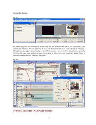 Iniciando Efeitos:

Fig.07




Os efeitos possíveis são inúmeros e posso dizer que não explorei nem 1% de sua capacidade. Essa
exploração detalhada deixarei a critério de cada um, de acordo com suas necessidades de utilização.
Só explicarei aqui alguns caminhos. Para Inserir Efeitos, clique e arraste o efeito desejado no arquivo da
Timeline. No meu caso, podem ver que preciso girar o vídeo. Para isso, cliquei em Vídeo Effects e
procurei onde encontrar o “tal efeito” desejado.


Fig.08




TUTORIAL GRATUITO – NÃO PAGUE POR ELE



                                                    7
 