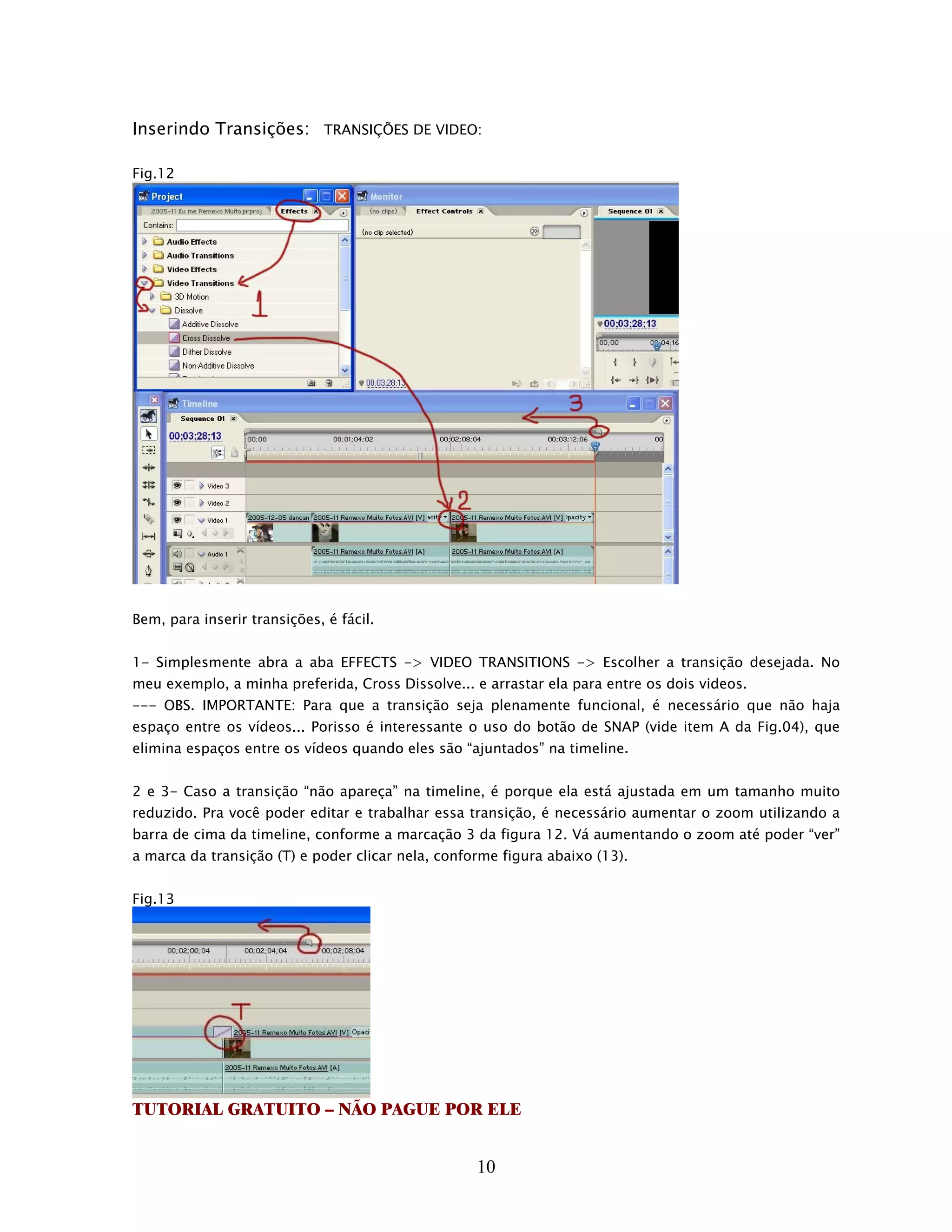 Inserindo Transições: TRANSIÇÕES DE VIDEO:

Fig.12




Bem, para inserir transições, é fácil.


1- Simplesmente abra a aba EFFECTS -> VIDEO TRANSITIONS -> Escolher a transição desejada. No
meu exemplo, a minha preferida, Cross Dissolve... e arrastar ela para entre os dois videos.
--- OBS. IMPORTANTE: Para que a transição seja plenamente funcional, é necessário que não haja
espaço entre os vídeos... Porisso é interessante o uso do botão de SNAP (vide item A da Fig.04), que
elimina espaços entre os vídeos quando eles são “ajuntados” na timeline.


2 e 3- Caso a transição “não apareça” na timeline, é porque ela está ajustada em um tamanho muito
reduzido. Pra você poder editar e trabalhar essa transição, é necessário aumentar o zoom utilizando a
barra de cima da timeline, conforme a marcação 3 da figura 12. Vá aumentando o zoom até poder “ver”
a marca da transição (T) e poder clicar nela, conforme figura abaixo (13).


Fig.13




TUTORIAL GRATUITO – NÃO PAGUE POR ELE


                                                   10
 