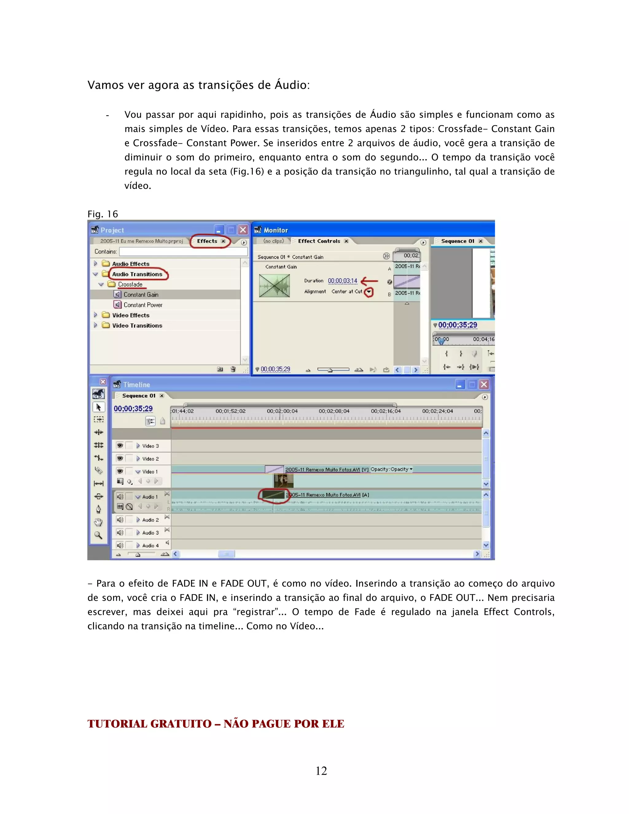 Vamos ver agora as transições de Áudio:

    -     Vou passar por aqui rapidinho, pois as transições de Áudio são simples e funcionam como as
          mais simples de Vídeo. Para essas transições, temos apenas 2 tipos: Crossfade- Constant Gain
          e Crossfade- Constant Power. Se inseridos entre 2 arquivos de áudio, você gera a transição de
          diminuir o som do primeiro, enquanto entra o som do segundo... O tempo da transição você
          regula no local da seta (Fig.16) e a posição da transição no triangulinho, tal qual a transição de
          vídeo.


Fig. 16




- Para o efeito de FADE IN e FADE OUT, é como no vídeo. Inserindo a transição ao começo do arquivo
de som, você cria o FADE IN, e inserindo a transição ao final do arquivo, o FADE OUT... Nem precisaria
escrever, mas deixei aqui pra “registrar”... O tempo de Fade é regulado na janela Effect Controls,
clicando na transição na timeline... Como no Vídeo...




TUTORIAL GRATUITO – NÃO PAGUE POR ELE



                                                     12
 