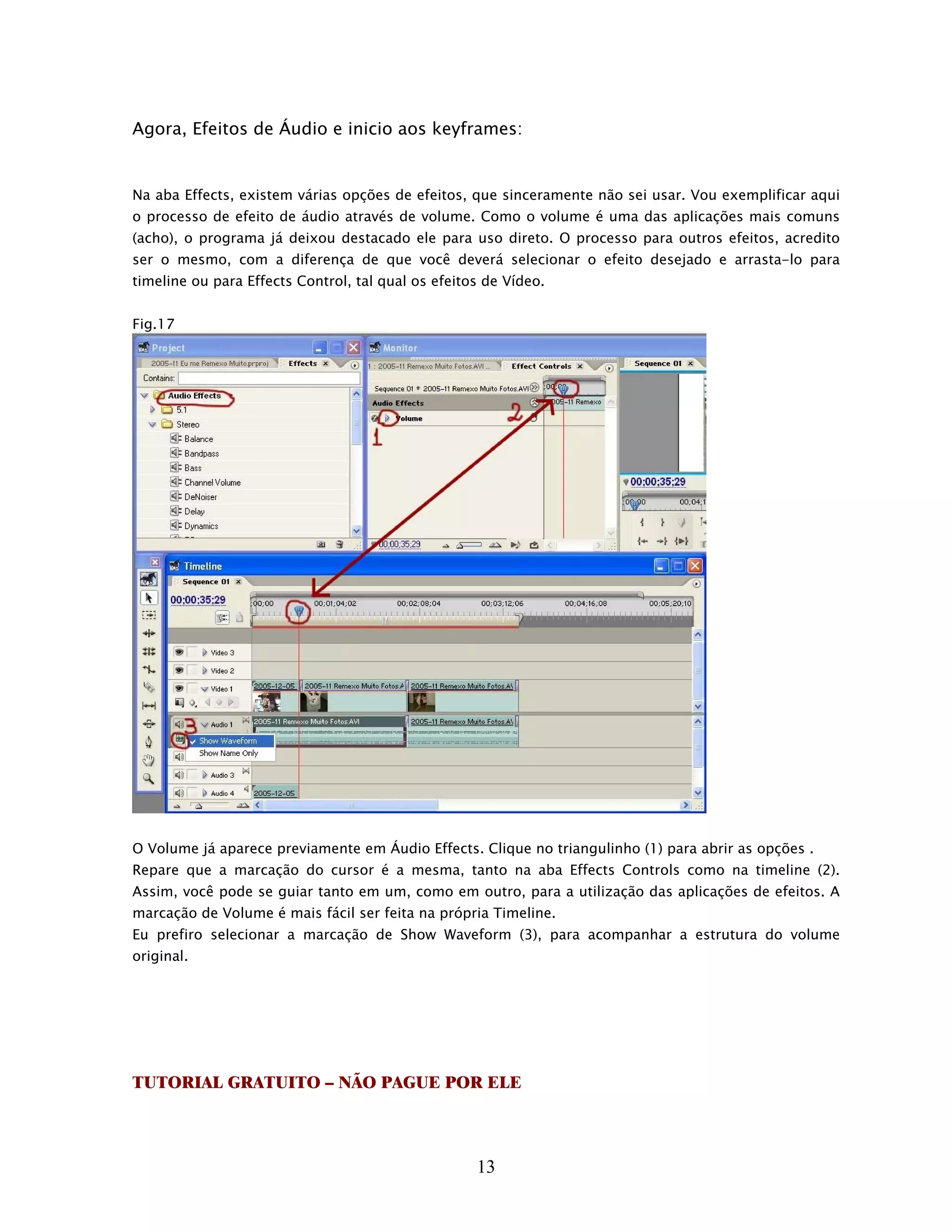 Agora, Efeitos de Áudio e inicio aos keyframes:


Na aba Effects, existem várias opções de efeitos, que sinceramente não sei usar. Vou exemplificar aqui
o processo de efeito de áudio através de volume. Como o volume é uma das aplicações mais comuns
(acho), o programa já deixou destacado ele para uso direto. O processo para outros efeitos, acredito
ser o mesmo, com a diferença de que você deverá selecionar o efeito desejado e arrasta-lo para
timeline ou para Effects Control, tal qual os efeitos de Vídeo.


Fig.17




O Volume já aparece previamente em Áudio Effects. Clique no triangulinho (1) para abrir as opções .
Repare que a marcação do cursor é a mesma, tanto na aba Effects Controls como na timeline (2).
Assim, você pode se guiar tanto em um, como em outro, para a utilização das aplicações de efeitos. A
marcação de Volume é mais fácil ser feita na própria Timeline.
Eu prefiro selecionar a marcação de Show Waveform (3), para acompanhar a estrutura do volume
original.




TUTORIAL GRATUITO – NÃO PAGUE POR ELE



                                                    13
 