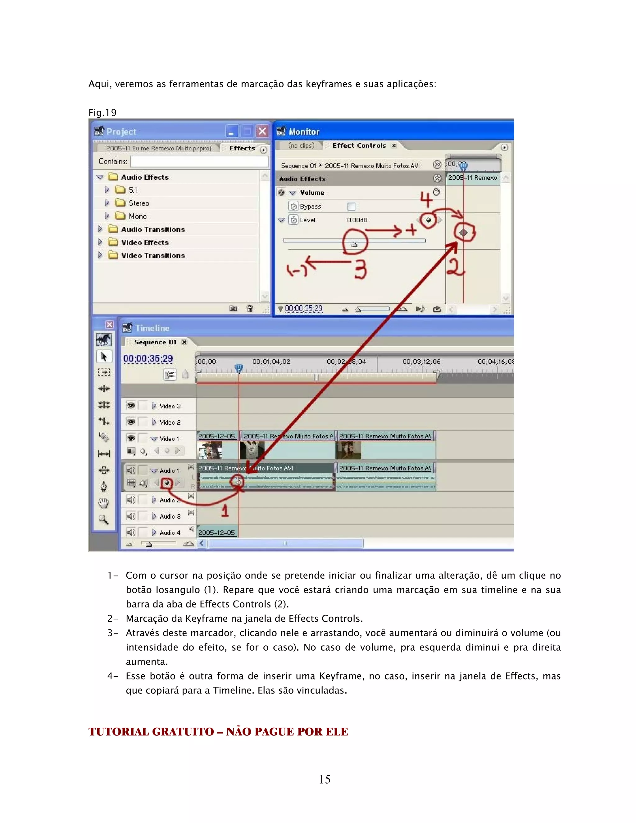 Aqui, veremos as ferramentas de marcação das keyframes e suas aplicações:


Fig.19




   1- Com o cursor na posição onde se pretende iniciar ou finalizar uma alteração, dê um clique no
         botão losangulo (1). Repare que você estará criando uma marcação em sua timeline e na sua
         barra da aba de Effects Controls (2).
   2- Marcação da Keyframe na janela de Effects Controls.
   3- Através deste marcador, clicando nele e arrastando, você aumentará ou diminuirá o volume (ou
         intensidade do efeito, se for o caso). No caso de volume, pra esquerda diminui e pra direita
         aumenta.
   4- Esse botão é outra forma de inserir uma Keyframe, no caso, inserir na janela de Effects, mas
         que copiará para a Timeline. Elas são vinculadas.



TUTORIAL GRATUITO – NÃO PAGUE POR ELE



                                                   15
 