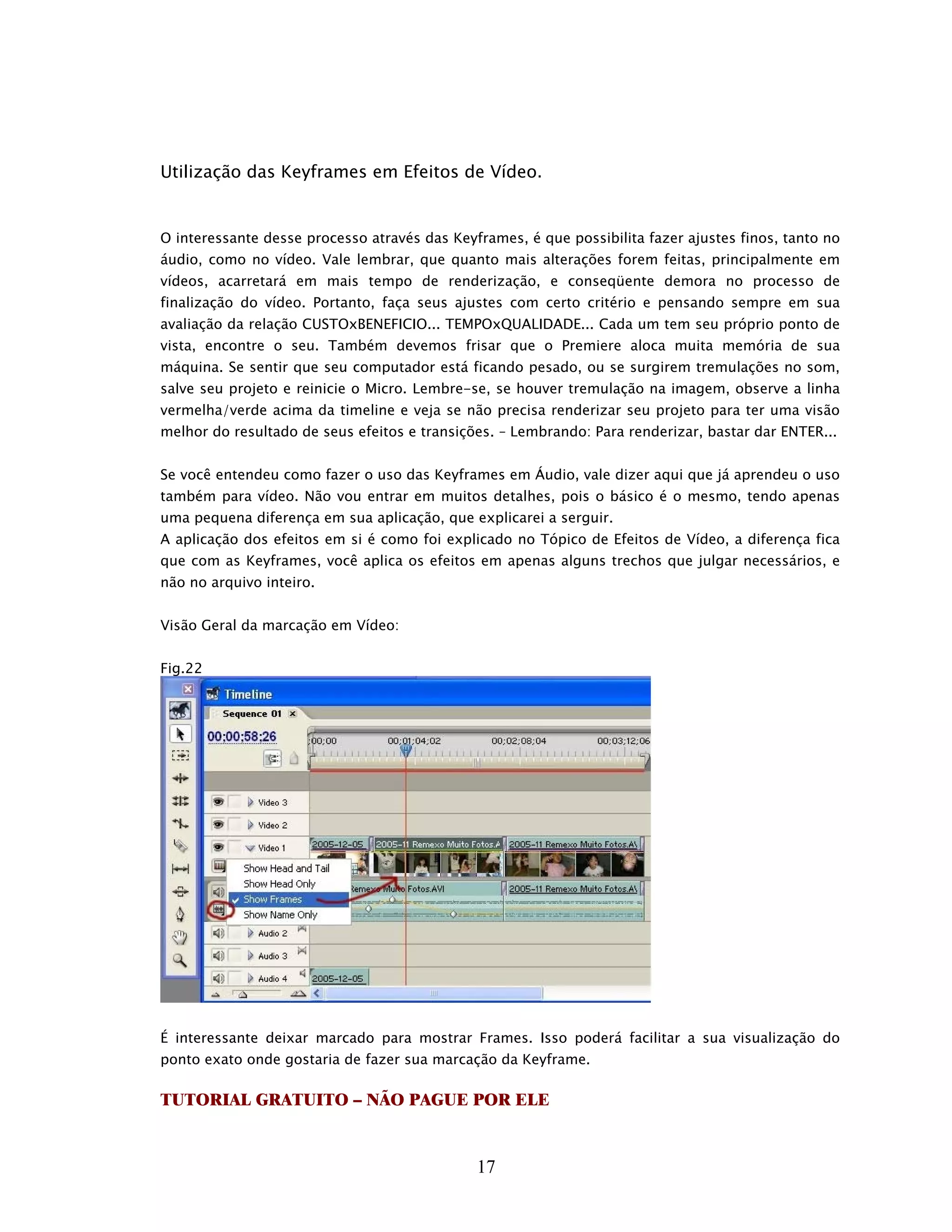 Utilização das Keyframes em Efeitos de Vídeo.


O interessante desse processo através das Keyframes, é que possibilita fazer ajustes finos, tanto no
áudio, como no vídeo. Vale lembrar, que quanto mais alterações forem feitas, principalmente em
vídeos, acarretará em mais tempo de renderização, e conseqüente demora no processo de
finalização do vídeo. Portanto, faça seus ajustes com certo critério e pensando sempre em sua
avaliação da relação CUSTOxBENEFICIO... TEMPOxQUALIDADE... Cada um tem seu próprio ponto de
vista, encontre o seu. Também devemos frisar que o Premiere aloca muita memória de sua
máquina. Se sentir que seu computador está ficando pesado, ou se surgirem tremulações no som,
salve seu projeto e reinicie o Micro. Lembre-se, se houver tremulação na imagem, observe a linha
vermelha/verde acima da timeline e veja se não precisa renderizar seu projeto para ter uma visão
melhor do resultado de seus efeitos e transições. – Lembrando: Para renderizar, bastar dar ENTER...


Se você entendeu como fazer o uso das Keyframes em Áudio, vale dizer aqui que já aprendeu o uso
também para vídeo. Não vou entrar em muitos detalhes, pois o básico é o mesmo, tendo apenas
uma pequena diferença em sua aplicação, que explicarei a serguir.
A aplicação dos efeitos em si é como foi explicado no Tópico de Efeitos de Vídeo, a diferença fica
que com as Keyframes, você aplica os efeitos em apenas alguns trechos que julgar necessários, e
não no arquivo inteiro.


Visão Geral da marcação em Vídeo:


Fig.22




É interessante deixar marcado para mostrar Frames. Isso poderá facilitar a sua visualização do
ponto exato onde gostaria de fazer sua marcação da Keyframe.

TUTORIAL GRATUITO – NÃO PAGUE POR ELE


                                              17
 