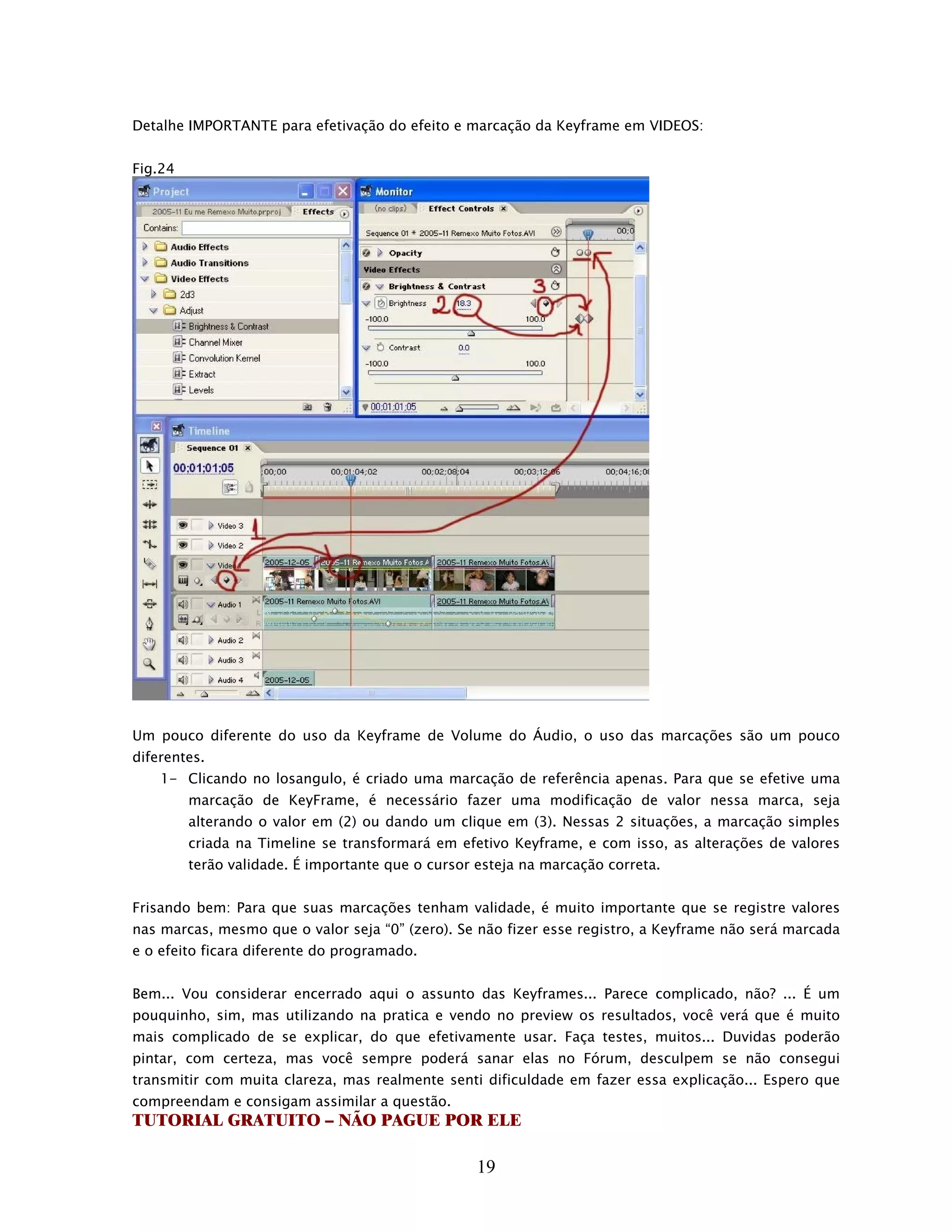 Detalhe IMPORTANTE para efetivação do efeito e marcação da Keyframe em VIDEOS:


Fig.24




Um pouco diferente do uso da Keyframe de Volume do Áudio, o uso das marcações são um pouco
diferentes.
    1- Clicando no losangulo, é criado uma marcação de referência apenas. Para que se efetive uma
         marcação de KeyFrame, é necessário fazer uma modificação de valor nessa marca, seja
         alterando o valor em (2) ou dando um clique em (3). Nessas 2 situações, a marcação simples
         criada na Timeline se transformará em efetivo Keyframe, e com isso, as alterações de valores
         terão validade. É importante que o cursor esteja na marcação correta.


Frisando bem: Para que suas marcações tenham validade, é muito importante que se registre valores
nas marcas, mesmo que o valor seja “0” (zero). Se não fizer esse registro, a Keyframe não será marcada
e o efeito ficara diferente do programado.


Bem... Vou considerar encerrado aqui o assunto das Keyframes... Parece complicado, não? ... É um
pouquinho, sim, mas utilizando na pratica e vendo no preview os resultados, você verá que é muito
mais complicado de se explicar, do que efetivamente usar. Faça testes, muitos... Duvidas poderão
pintar, com certeza, mas você sempre poderá sanar elas no Fórum, desculpem se não consegui
transmitir com muita clareza, mas realmente senti dificuldade em fazer essa explicação... Espero que
compreendam e consigam assimilar a questão.
TUTORIAL GRATUITO – NÃO PAGUE POR ELE

                                                   19
 