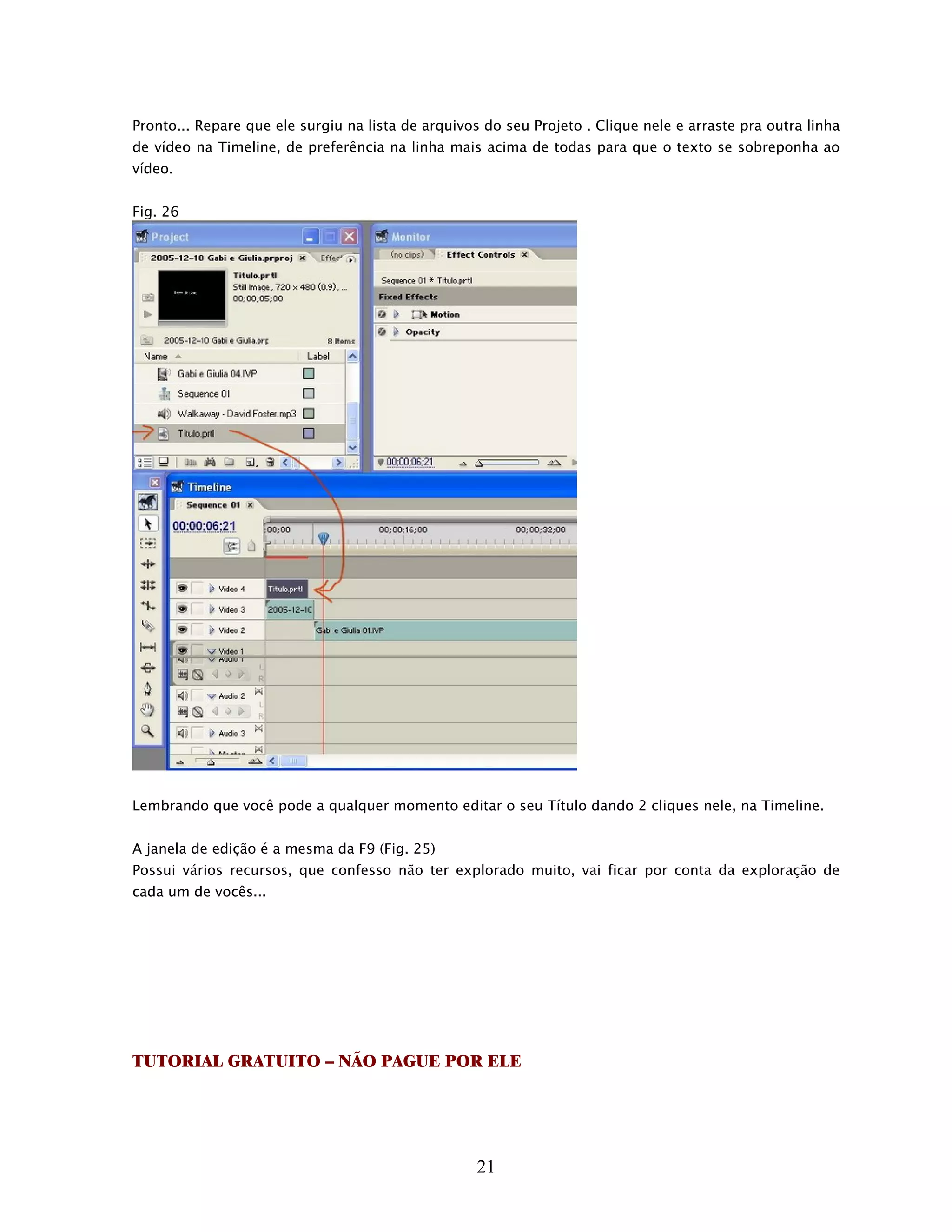 Pronto... Repare que ele surgiu na lista de arquivos do seu Projeto . Clique nele e arraste pra outra linha
de vídeo na Timeline, de preferência na linha mais acima de todas para que o texto se sobreponha ao
vídeo.


Fig. 26




Lembrando que você pode a qualquer momento editar o seu Título dando 2 cliques nele, na Timeline.


A janela de edição é a mesma da F9 (Fig. 25)
Possui vários recursos, que confesso não ter explorado muito, vai ficar por conta da exploração de
cada um de vocês...




TUTORIAL GRATUITO – NÃO PAGUE POR ELE




                                                    21
 