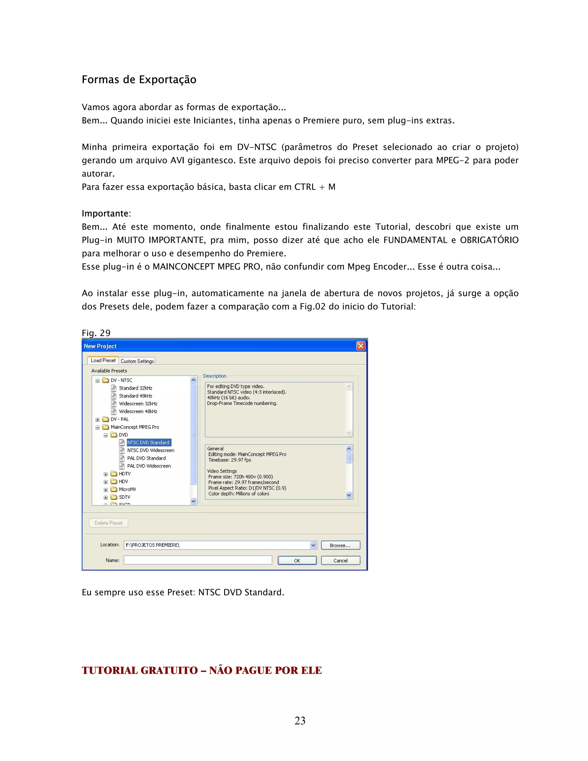 Formas de Exportação

Vamos agora abordar as formas de exportação...
Bem... Quando iniciei este Iniciantes, tinha apenas o Premiere puro, sem plug-ins extras.


Minha primeira exportação foi em DV-NTSC (parâmetros do Preset selecionado ao criar o projeto)
gerando um arquivo AVI gigantesco. Este arquivo depois foi preciso converter para MPEG-2 para poder
autorar.
Para fazer essa exportação básica, basta clicar em CTRL + M


Importante:
Bem... Até este momento, onde finalmente estou finalizando este Tutorial, descobri que existe um
Plug-in MUITO IMPORTANTE, pra mim, posso dizer até que acho ele FUNDAMENTAL e OBRIGATÓRIO
para melhorar o uso e desempenho do Premiere.
Esse plug-in é o MAINCONCEPT MPEG PRO, não confundir com Mpeg Encoder... Esse é outra coisa...


Ao instalar esse plug-in, automaticamente na janela de abertura de novos projetos, já surge a opção
dos Presets dele, podem fazer a comparação com a Fig.02 do inicio do Tutorial:


Fig. 29




Eu sempre uso esse Preset: NTSC DVD Standard.




TUTORIAL GRATUITO – NÃO PAGUE POR ELE



                                                  23
 