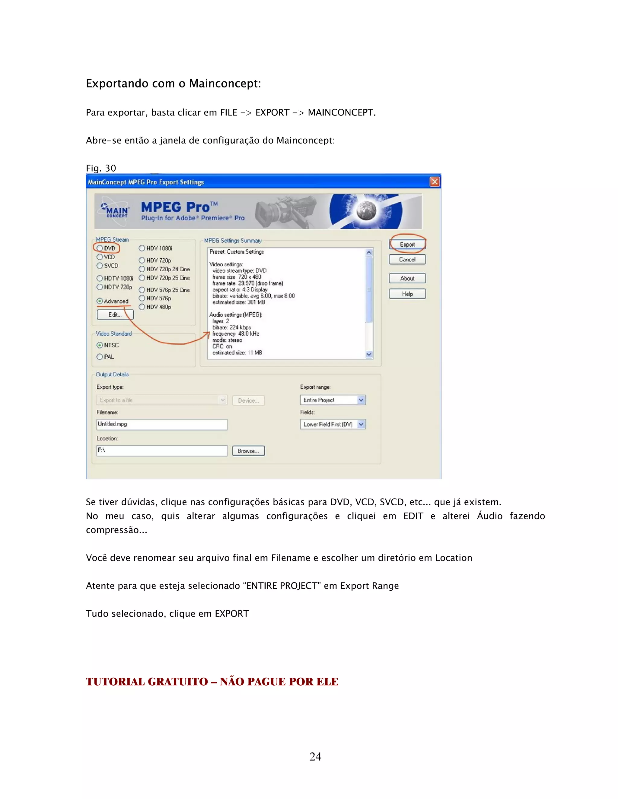 Exportando com o Mainconcept:

Para exportar, basta clicar em FILE -> EXPORT -> MAINCONCEPT.


Abre-se então a janela de configuração do Mainconcept:


Fig. 30




Se tiver dúvidas, clique nas configurações básicas para DVD, VCD, SVCD, etc... que já existem.
No meu caso, quis alterar algumas configurações e cliquei em EDIT e alterei Áudio fazendo
compressão...


Você deve renomear seu arquivo final em Filename e escolher um diretório em Location


Atente para que esteja selecionado “ENTIRE PROJECT” em Export Range


Tudo selecionado, clique em EXPORT




TUTORIAL GRATUITO – NÃO PAGUE POR ELE




                                                  24
 