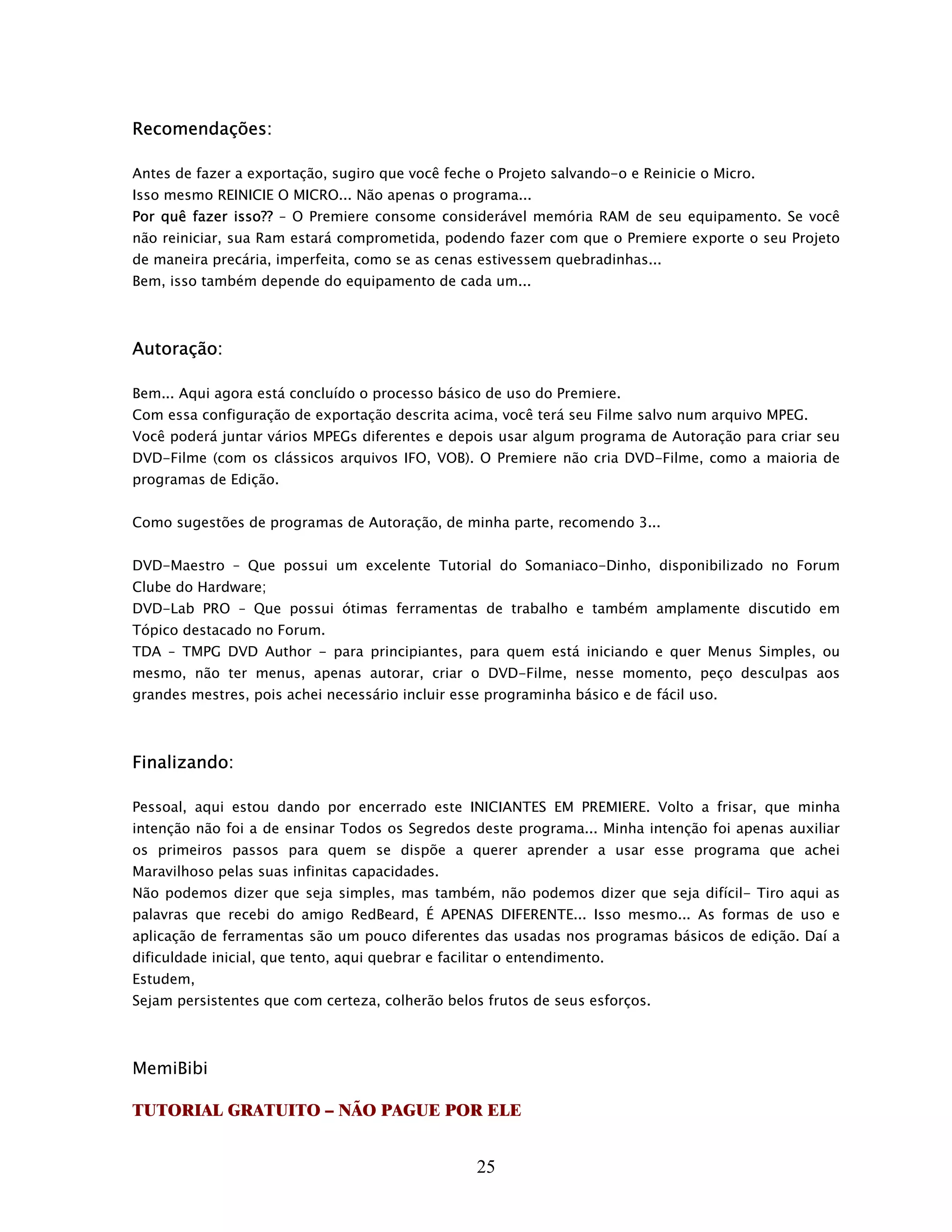 Recomendações:

Antes de fazer a exportação, sugiro que você feche o Projeto salvando-o e Reinicie o Micro.
Isso mesmo REINICIE O MICRO... Não apenas o programa...
Por quê fazer isso?? – O Premiere consome considerável memória RAM de seu equipamento. Se você
não reiniciar, sua Ram estará comprometida, podendo fazer com que o Premiere exporte o seu Projeto
de maneira precária, imperfeita, como se as cenas estivessem quebradinhas...
Bem, isso também depende do equipamento de cada um...



Autoração:

Bem... Aqui agora está concluído o processo básico de uso do Premiere.
Com essa configuração de exportação descrita acima, você terá seu Filme salvo num arquivo MPEG.
Você poderá juntar vários MPEGs diferentes e depois usar algum programa de Autoração para criar seu
DVD-Filme (com os clássicos arquivos IFO, VOB). O Premiere não cria DVD-Filme, como a maioria de
programas de Edição.


Como sugestões de programas de Autoração, de minha parte, recomendo 3...


DVD-Maestro – Que possui um excelente Tutorial do Somaniaco-Dinho, disponibilizado no Forum
Clube do Hardware;
DVD-Lab PRO – Que possui ótimas ferramentas de trabalho e também amplamente discutido em
Tópico destacado no Forum.
TDA – TMPG DVD Author - para principiantes, para quem está iniciando e quer Menus Simples, ou
mesmo, não ter menus, apenas autorar, criar o DVD-Filme, nesse momento, peço desculpas aos
grandes mestres, pois achei necessário incluir esse programinha básico e de fácil uso.



Finalizando:

Pessoal, aqui estou dando por encerrado este INICIANTES EM PREMIERE. Volto a frisar, que minha
intenção não foi a de ensinar Todos os Segredos deste programa... Minha intenção foi apenas auxiliar
os primeiros passos para quem se dispõe a querer aprender a usar esse programa que achei
Maravilhoso pelas suas infinitas capacidades.
Não podemos dizer que seja simples, mas também, não podemos dizer que seja difícil- Tiro aqui as
palavras que recebi do amigo RedBeard, É APENAS DIFERENTE... Isso mesmo... As formas de uso e
aplicação de ferramentas são um pouco diferentes das usadas nos programas básicos de edição. Daí a
dificuldade inicial, que tento, aqui quebrar e facilitar o entendimento.
Estudem,
Sejam persistentes que com certeza, colherão belos frutos de seus esforços.



MemiBibi

TUTORIAL GRATUITO – NÃO PAGUE POR ELE


                                                    25
 