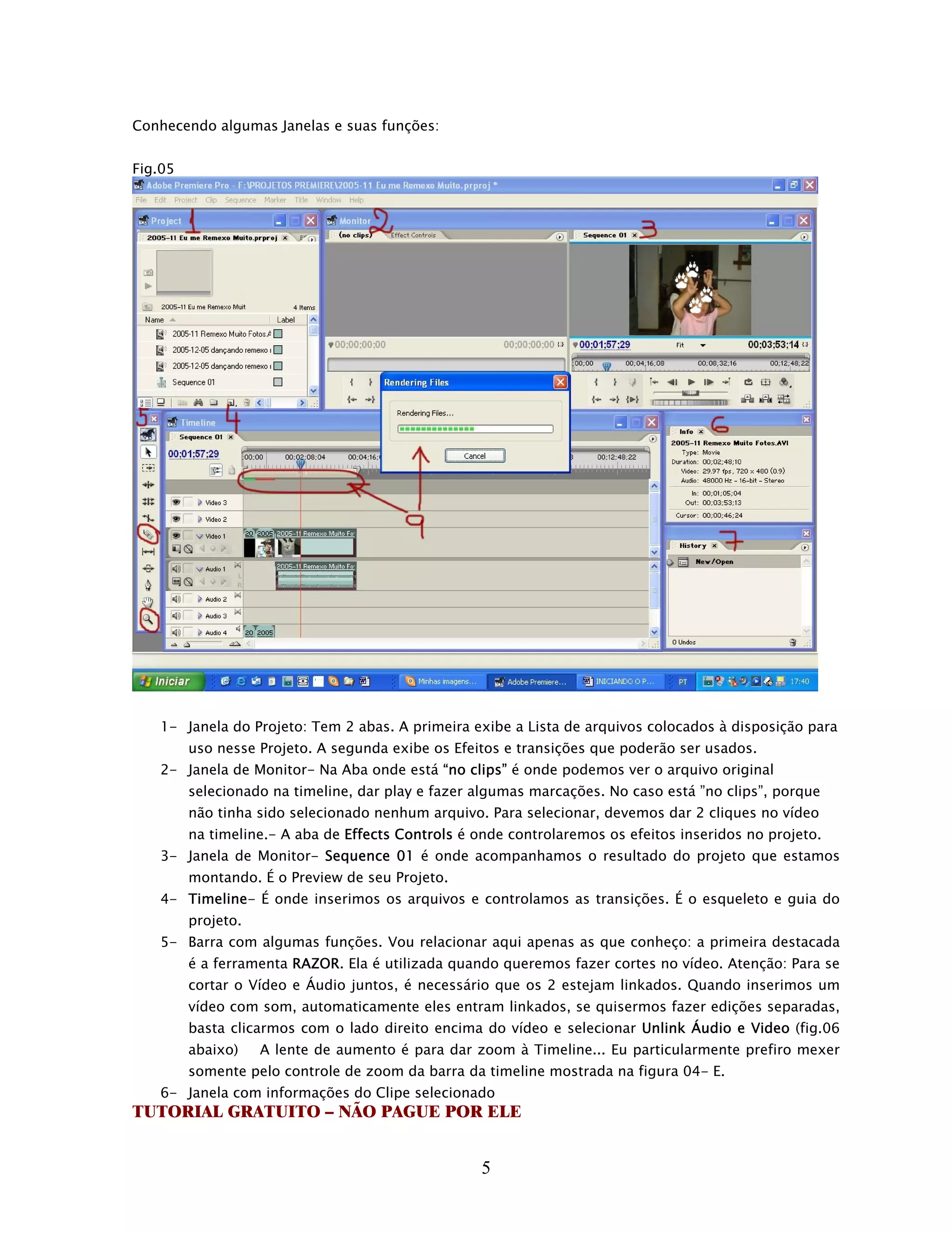 Conhecendo algumas Janelas e suas funções:


Fig.05




   1- Janela do Projeto: Tem 2 abas. A primeira exibe a Lista de arquivos colocados à disposição para
         uso nesse Projeto. A segunda exibe os Efeitos e transições que poderão ser usados.
   2- Janela de Monitor- Na Aba onde está “no clips” é onde podemos ver o arquivo original
         selecionado na timeline, dar play e fazer algumas marcações. No caso está ”no clips”, porque
         não tinha sido selecionado nenhum arquivo. Para selecionar, devemos dar 2 cliques no vídeo
         na timeline.- A aba de Effects Controls é onde controlaremos os efeitos inseridos no projeto.
   3- Janela de Monitor- Sequence 01 é onde acompanhamos o resultado do projeto que estamos
         montando. É o Preview de seu Projeto.
   4- Timeline- É onde inserimos os arquivos e controlamos as transições. É o esqueleto e guia do
         projeto.
   5- Barra com algumas funções. Vou relacionar aqui apenas as que conheço: a primeira destacada
         é a ferramenta RAZOR. Ela é utilizada quando queremos fazer cortes no vídeo. Atenção: Para se
         cortar o Vídeo e Áudio juntos, é necessário que os 2 estejam linkados. Quando inserimos um
         vídeo com som, automaticamente eles entram linkados, se quisermos fazer edições separadas,
         basta clicarmos com o lado direito encima do vídeo e selecionar Unlink Áudio e Video (fig.06
         abaixo)    A lente de aumento é para dar zoom à Timeline... Eu particularmente prefiro mexer
         somente pelo controle de zoom da barra da timeline mostrada na figura 04- E.
   6- Janela com informações do Clipe selecionado
TUTORIAL GRATUITO – NÃO PAGUE POR ELE


                                                    5
 