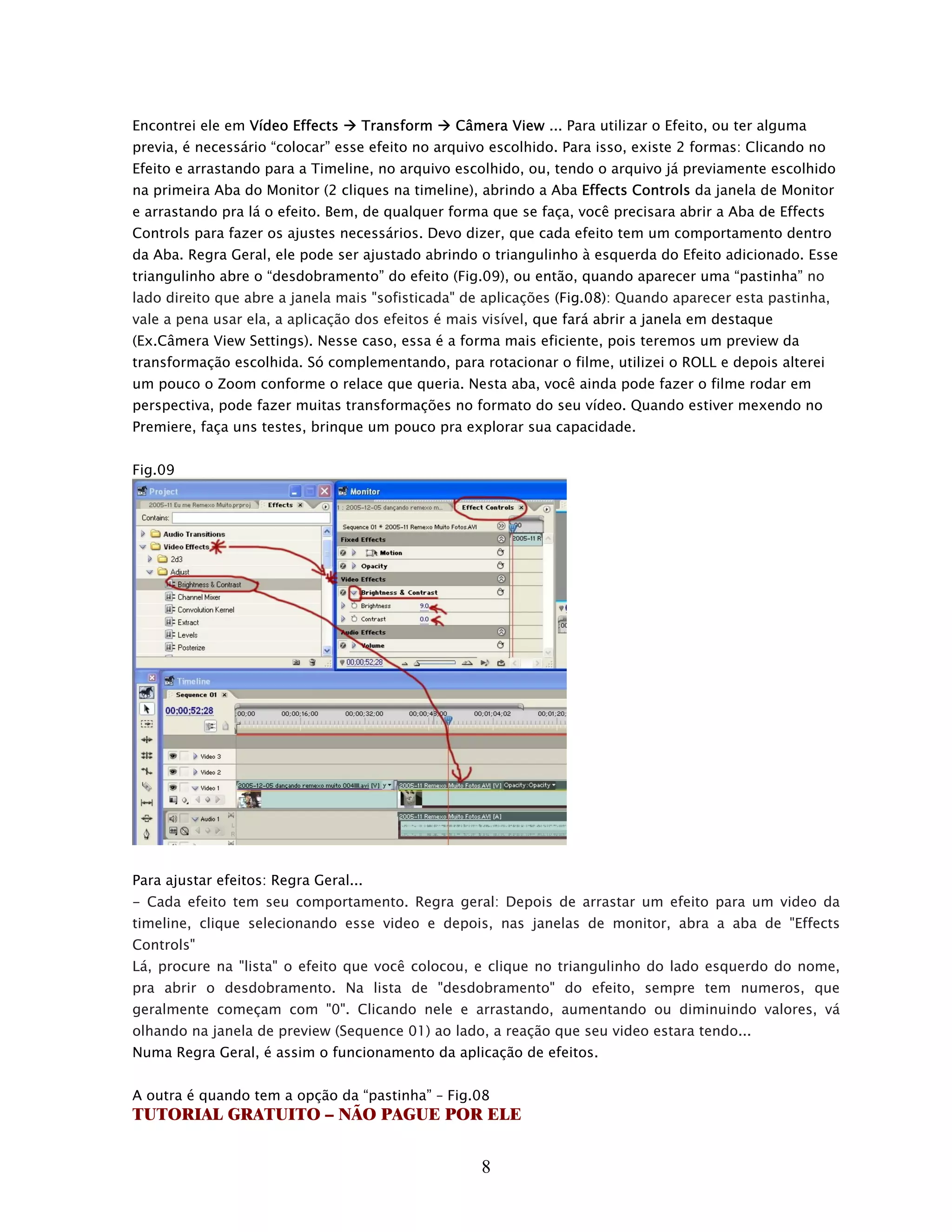 Encontrei ele em Vídeo Effects     Transform    Câmera View ... Para utilizar o Efeito, ou ter alguma
previa, é necessário “colocar” esse efeito no arquivo escolhido. Para isso, existe 2 formas: Clicando no
Efeito e arrastando para a Timeline, no arquivo escolhido, ou, tendo o arquivo já previamente escolhido
na primeira Aba do Monitor (2 cliques na timeline), abrindo a Aba Effects Controls da janela de Monitor
e arrastando pra lá o efeito. Bem, de qualquer forma que se faça, você precisara abrir a Aba de Effects
Controls para fazer os ajustes necessários. Devo dizer, que cada efeito tem um comportamento dentro
da Aba. Regra Geral, ele pode ser ajustado abrindo o triangulinho à esquerda do Efeito adicionado. Esse
triangulinho abre o “desdobramento” do efeito (Fig.09), ou então, quando aparecer uma “pastinha” no
lado direito que abre a janela mais "sofisticada" de aplicações (Fig.08): Quando aparecer esta pastinha,
vale a pena usar ela, a aplicação dos efeitos é mais visível, que fará abrir a janela em destaque
(Ex.Câmera View Settings). Nesse caso, essa é a forma mais eficiente, pois teremos um preview da
transformação escolhida. Só complementando, para rotacionar o filme, utilizei o ROLL e depois alterei
um pouco o Zoom conforme o relace que queria. Nesta aba, você ainda pode fazer o filme rodar em
perspectiva, pode fazer muitas transformações no formato do seu vídeo. Quando estiver mexendo no
Premiere, faça uns testes, brinque um pouco pra explorar sua capacidade.


Fig.09




Para ajustar efeitos: Regra Geral...
- Cada efeito tem seu comportamento. Regra geral: Depois de arrastar um efeito para um video da
timeline, clique selecionando esse video e depois, nas janelas de monitor, abra a aba de "Effects
Controls"
Lá, procure na "lista" o efeito que você colocou, e clique no triangulinho do lado esquerdo do nome,
pra abrir o desdobramento. Na lista de "desdobramento" do efeito, sempre tem numeros, que
geralmente começam com "0". Clicando nele e arrastando, aumentando ou diminuindo valores, vá
olhando na janela de preview (Sequence 01) ao lado, a reação que seu video estara tendo...
Numa Regra Geral, é assim o funcionamento da aplicação de efeitos.


A outra é quando tem a opção da “pastinha” – Fig.08
TUTORIAL GRATUITO – NÃO PAGUE POR ELE


                                                    8
 