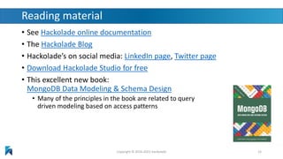 Reading material
• See Hackolade online documentation
• The Hackolade Blog
• Hackolade’s on social media: LinkedIn page, Twitter page
• Download Hackolade Studio for free
• This excellent new book:
MongoDB Data Modeling & Schema Design
• Many of the principles in the book are related to query
driven modeling based on access patterns
Copyright © 2016-2023 Hackolade 15
 