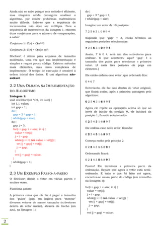 Ainda não se sabe porque este método é eficiente,   do {
    mas ninguém ainda conseguiu analisar o                gap = 3 * gap + 1;
    algoritmo, por conter problemas matemáticos         } while(gap < size);
    muito difíceis. Sabe-se que a sequência de
    incrementos não deve ser múltipla. Para a           Imagine um vetor de 10 posições:
    sequência de incrementos da listagem 1, existem
                                                        7256310894
    duas conjeturas para o número de comparações,
    a saber:                                            Supondo que "gap" = 3, então teremos as
                                                        seguintes posições selecionadas:
    Conjetura 1: C(n) = O(n1,25)
                                                        7256310894
    Conjetura 2: C(n) = O(n(ln n)2)
                                                        Assim, 7 6 0 4, será um dos subvetores para
    Shellsort é ótimo para arquivos de tamanho
                                                        ordenar. O que aconteceu aqui? "gap" é o
    moderado, uma vez que sua implementação é
                                                        tamanho dos pulos para selecionar o primeiro
    simples e requer pouco código. Existem métodos
                                                        vetor. (A cada três posições ele pega um
    mais eficientes, mas mais complexos de
                                                        elemento.)
    implementar. O tempo de execução é sensível à
    ordem inicial dos dados. É um algoritmo não-        Ele então ordena esse vetor, que ordenado fica:
    estável.
                                                        0467
    2.2 UMA OLHADA NA IMPLEMENTAÇÃO
                                                        Entretanto, ele faz isso dentro do vetor original,
    DO ALGORITMO                                        que ficará assim, após a primeira passagem pelo
    Listagem 1:                                         algoritmo:
    void shellSort(int *vet, int size) {
                                                        0254316897
      int i, j, value;
      int gap = 1;                                      Agora ele repete as operações acima só que ao
      do {                                              invés de iniciar da posição 0, ele iniciará da
        gap = 3 * gap + 1;                              posição 1, ficando selecionados:
      } while(gap < size);
      do {                                              0254316897
        gap /= 3;
        for(i = gap; i < size; i++) {                   Ele ordena esse novo vetor, ficando:
          value = vet[i];
                                                        0254316897
          j = i - gap;
          while(j >= 0 && value < vet[j]) {             Começa então pela posição 2:
            vet [j + gap] = vet[j];
            j -= gap;                                   0254316897
          }
          vet [j + gap] = value;                        Ordenando ficará:
        }
                                                        0214356897
      } while(gap > 1);
    }                                                   Pronto! Ele terminou a primeira parte da
                                                        ordenação. Repare que agora o vetor está semi-
    2.3 UM EXEMPLO PASSO-A-PASSO                        ordenado. E tudo o que foi feito até agora,
                                                        encontra-se nessa parte do código (em vermelho
    O Shellsort divide o vetor em várias partes e
                                                        na listagem 1):
    muitas vezes.
                                                        for(i = gap; i < size; i++) {
    Funciona assim:
                                                          value = vet[i];
    A primeira coisa que ele faz é pegar o tamanho        j = i - gap;
    dos "pulos" (gap, em inglês) para “montar”            while(j >= 0 && value < vet[j]) {
    diversos vetores de menor tamanho (subvetores           vet [j + gap] = vet[j];
    dentro do vetor inicial), através do trecho (em         j -= gap;
    azul, na listagem 1):                                 }
                                                          vet [j + gap] = value;


2
 