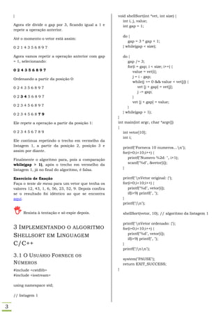 }                                                     void shellSort(int *vet, int size) {
                                                             int i, j, value;
    Agora ele divide o gap por 3, ficando igual a 1 e        int gap = 1;
    repete a operação anterior.
                                                              do {
    Até o momento o vetor está assim:
                                                                 gap = 3 * gap + 1;
    0214356897                                                } while(gap < size);

    Agora vamos repetir a operação anterior com gap           do {
    = 1, selecionando:                                           gap /= 3;
                                                                 for(i = gap; i < size; i++) {
    024356897                                                       value = vet[i];
                                                                    j = i - gap;
    Ordenando a partir da posição 0:
                                                                    while(j >= 0 && value < vet[j]) {
    024356897                                                           vet [j + gap] = vet[j];
                                                                        j -= gap;
    023456897                                                       }
                                                                    vet [j + gap] = value;
    023456897                                                    }
                                                              } while(gap > 1);
    023456879
                                                          }
    Ele repete a operação a partir da posição 1:          int main(int argc, char *argv[])
                                                          {
    023456789                                                int vetor[10];
                                                             int i;
    Ele continua repetindo o trecho em vermelho da
    listagem 1, a partir da posição 2, posição 3 e
                                                              printf("Forneca 10 numeros...n");
    assim por diante.                                         for(i=0;i<10;i++) {
                                                                 printf("Numero %2d: ", i+1);
    Finalmente o algoritmo para, pois a comparação
                                                                 scanf("%d", &vetor[i]);
    while(gap > 1), após o trecho em vermelho da
                                                              }
    listagem 1, já no final do algoritmo, é falsa.

    Exercício de fixação                                      printf("nVetor original: {");
    Faça o teste de mesa para um vetor que tenha os           for(i=0;i<10;i++) {
    valores 12, 43, 1, 6, 56, 23, 52, 9. Depois confira          printf("%d", vetor[i]);
    se o resultado foi idêntico ao que se encontra               if(i<9) printf(", ");
    aqui.                                                     }
                                                              printf("}n");

        Resista à tentação e só expie depois.                shellSort(vetor, 10); // algoritmo da listagem 1

                                                              printf("nVetor ordenado: {");
    3 IMPLEMENTANDO O ALGORITMO                               for(i=0;i<10;i++) {
                                                                 printf("%d", vetor[i]);
    SHELLSORT EM LINGUAGEM                                       if(i<9) printf(", ");
    C/C++                                                     }
                                                              printf("}nn");
    3.1 O USUÁRIO FORNECE OS
                                                              system("PAUSE");
    NÚMEROS                                                   return EXIT_SUCCESS;
    #include <cstdlib>                                    }
    #include <iostream>

    using namespace std;

    // listagem 1


3
 