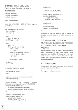 3.2 O PROGRAMA GERA UMA                                }
                                                           printf("}n");
    QUANTIDADE FIXA DE NÚMEROS
    ALEATÓRIOS                                             shellSort(vetor, MAX_SIZE);

    #include <cstdlib>
                                                           printf("nVetor ordenado:n{");
    #include <iostream>
                                                           for(i=0;i<MAX_SIZE;i++) {
    #include <time.h>
                                                              printf("%d", vetor[i]);
                                                              if(i<MAX_SIZE-1) printf(", ");
    using namespace std;
                                                           }
                                                           printf("}nn");
    const int MAX_SIZE = 250; // altere aqui a
    quantidade
                                                           system("PAUSE");
                                                           return EXIT_SUCCESS;
    void shellSort(int *vet, int size) {
                                                       }
       int i, j, value;
       int gap = 1;                                    Maximize a tela de saída e use a barra de
                                                       rolagem vertical para ver a saída completa do
        do {                                           programa.
           gap = 3 * gap + 1;
        } while(gap < size);
                                                       3.3. O PROGRAMA GERA UMA
        do {                                           QUANTIDADE QUALQUER DE NÚMEROS
           gap /= 3;                                   ALEATÓRIOS SOLICITADA PELO
           for(i = gap; i < size; i++) {
              value = vet[i];
                                                       USUÁRIO
              j = i - gap;                             Deixarei este a cargo de vocês. Minha sugestão,
              while(j >= 0 && value < vet[j]) {        para simplificar, é fazer um grande vetor,
                  vet [j + gap] = vet[j];              digamos, um milhão de inteiros, e ter uma
                  j -= gap;                            variável que controle o tamanho máximo dos
              }                                        dados que o usuário desejar. Forneça os valores
              vet [j + gap] = value;                   de forma aleatória.
           }
        } while(gap > 1);
    }
                                                       4 TERMINAMOS
                                                       Terminamos por aqui. Clique no menu Arquivo,
    int main(int argc, char *argv[])                   depois clique na opção Sair.
    {
                                                       Corra para o próximo tutorial.
       int vetor[MAX_SIZE];
       int i;

        // nova semente para numeros aleatorios
        srand(time(NULL));

       printf("Gerando     %d    numeros    inteiros
    aleatoriamente.nAguarde...nn", MAX_SIZE);
       for(i=0;i<MAX_SIZE;i++) {
          // gera numeros entre 0 e 99999
          vetor[i]=rand()%100000*rand()%100000;
       }

        printf("nVetor original:n{");
        for(i=0;i<MAX_SIZE;i++) {
           printf("%d", vetor[i]);
           if(i<MAX_SIZE-1) printf(", ");




4
 