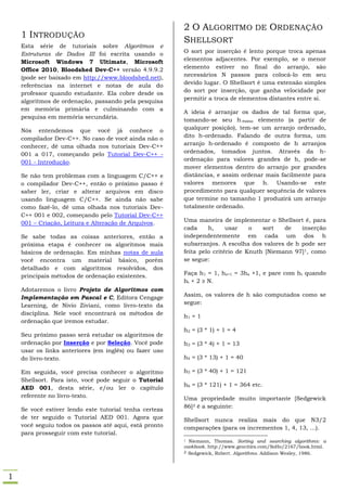 2 O ALGORITMO DE ORDENAÇÃO
    1 INTRODUÇÃO
                                                        SHELLSORT
    Esta série de tutoriais sobre Algoritmos e
    Estruturas de Dados III foi escrita usando o        O sort por inserção é lento porque troca apenas
    Microsoft Windows 7 Ultimate, Microsoft             elementos adjacentes. Por exemplo, se o menor
    Office 2010, Bloodshed Dev-C++ versão 4.9.9.2       elemento estiver no final do arranjo, são
    (pode ser baixado em http://www.bloodshed.net),     necessários N passos para colocá-lo em seu
    referências na internet e notas de aula do          devido lugar. O Shellsort é uma extensão simples
    professor quando estudante. Ela cobre desde os      do sort por inserção, que ganha velocidade por
    algoritmos de ordenação, passando pela pesquisa     permitir a troca de elementos distantes entre si.
    em memória primária e culminando com a
                                                        A ideia é arranjar os dados de tal forma que,
    pesquisa em memória secundária.
                                                        tomando-se seu h-ésimo elemento (a partir de
    Nós entendemos que você já conhece o                qualquer posição), tem-se um arranjo ordenado,
    compilador Dev-C++. No caso de você ainda não o     dito h-ordenado. Falando de outra forma, um
    conhecer, dê uma olhada nos tutoriais Dev-C++       arranjo h-ordenado é composto de h arranjos
    001 a 017, começando pelo Tutorial Dev-C++ -        ordenados, tomados juntos. Através da h-
    001 - Introdução.                                   ordenação para valores grandes de h, pode-se
                                                        mover elementos dentro do arranjo por grandes
    Se não tem problemas com a linguagem C/C++ e        distâncias, e assim ordenar mais facilmente para
    o compilador Dev-C++, então o próximo passo é       valores menores que h. Usando-se este
    saber ler, criar e alterar arquivos em disco        procedimento para qualquer sequência de valores
    usando linguagem C/C++. Se ainda não sabe           que termine no tamanho 1 produzirá um arranjo
    como fazê-lo, dê uma olhada nos tutoriais Dev-      totalmente ordenado.
    C++ 001 e 002, começando pelo Tutorial Dev-C++
    001 – Criação, Leitura e Alteração de Arquivos.     Uma maneira de implementar o Shellsort é, para
                                                        cada     h,     usar    o   sort   de   inserção
    Se sabe todas as coisas anteriores, então a         independentemente em cada um dos h
    próxima etapa é conhecer os algoritmos mais         subarranjos. A escolha dos valores de h pode ser
    básicos de ordenação. Em minhas notas de aula       feita pelo critério de Knuth [Niemann 97] 1, como
    você encontra um material básico, porém             se segue:
    detalhado e com algoritmos resolvidos, dos
    principais métodos de ordenação existentes.         Faça h1 = 1, hs+1 = 3hs +1, e pare com ht quando
                                                        ht + 2 ≥ N.
    Adotaremos o livro Projeto de Algoritmos com
    Implementação em Pascal e C, Editora Cengage        Assim, os valores de h são computados como se
    Learning, de Nivio Ziviani, como livro-texto da     segue:
    disciplina. Nele você encontrará os métodos de
                                                        h1 = 1
    ordenação que iremos estudar.
                                                        h2 = (3 * 1) + 1 = 4
    Seu próximo passo será estudar os algoritmos de
    ordenação por Inserção e por Seleção. Você pode     h3 = (3 * 4) + 1 = 13
    usar os links anteriores (em inglês) ou fazer uso
    do livro-texto.                                     h4 = (3 * 13) + 1 = 40

    Em seguida, você precisa conhecer o algoritmo       h5 = (3 * 40) + 1 = 121
    Shellsort. Para isto, você pode seguir o Tutorial
                                                        h6 = (3 * 121) + 1 = 364 etc.
    AED 001, desta série, e/ou ler o capítulo
    referente no livro-texto.                           Uma propriedade muito importante [Sedgewick
                                                        86]2 é a seguinte:
    Se você estiver lendo este tutorial tenha certeza
    de ter seguido o Tutorial AED 001. Agora que        Shellsort nunca realiza mais do que N3/2
    você seguiu todos os passos até aqui, está pronto   comparações (para os incrementos 1, 4, 13, ...).
    para prosseguir com este tutorial.
                                                        1 Niemann, Thomas. Sorting and searching algorithms: a
                                                        cookbook. http://www.geocities.com/SoHo/2167/book.html.
                                                        2 Sedgewick, Robert. Algorithms. Addison Wesley, 1986.




1
 
