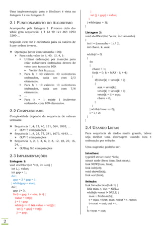 Uma implementação para o Shellsort é vista na            }
    listagem 1 e na listagem 2:                              vet [j + gap] = value;
                                                             }
    2.1 FUNCIONAMENTO DO ALGORITMO                         } while(gap > 1);
                                                       }
    Acompanhe pela listagem 1. Primeiro ciclo do-
    while gera sequência: 1 4 13 40 121 364 1093       Listagem 2:
    3280 ...                                           void shellSort(int *vetor, int tamanho)
                                                       {
    Segundo ciclo for é executado para os valores de
                                                         int i = (tamanho - 1) / 2;
    h por ordem inversa.
                                                         int chave, k, aux;
     Operação (vetor com tamanho 100):
       Para cada valor de h, 40, 13, 4, 1:                while(i != 0)
          Utilizar ordenação por inserção para            {
            criar subvetores ordenados dentro de             do
            vetor com tamanho 100.                           {
             Vector ﬁca h-ordenado.                            chave = 1;
                                                                for(k = 0; k < MAX - i; ++k)
          Para h = 40 existem 40 subvetores
                                                                {
            ordenados, cada um com 2/3
                                                                  if(vetor[k] > vetor[k + i])
            elementos.
                                                                  {
          Para h = 13 existem 13 subvetores
                                                                     aux = vetor[k];
            ordenados, cada um com 7/8
                                                                     vetor[k] = vetor[k + i];
            elementos.
                                                                     vetor[k + i] = aux;
          ...
                                                                     chave = 0;
          Para h = 1 existe 1 (subvetor
                                                                  }
            ordenado, com 100 elementos.
                                                                }
                                                             } while(chave == 0);
    2.2 COMPLEXIDADE                                         i = i / 2;
    Complexidade depende da sequência de valores           }
    utilizada:                                         }

     Sequência 1, 4, 13, 40, 121, 364, 1093, ...
                                                       2.4 USANDO LISTAS
       O(N3/2) comparações
     Sequência 1, 8, 23, 77, 281, 1073, 4193, ...     Para sequência de dados muito grande, talvez
       O(N4/3) comparações                            seja melhor uma abordagem usando lista e
     Sequência 1, 2, 3, 4, 6, 9, 8, 12, 18, 27, 16,   ordenação por seleção.
      24, ...
       O(N(log N)2) comparações                       Uma sugestão poderia ser:

                                                       Interface:
    2.3 IMPLEMENTAÇÕES                                 typedef struct node *link;
    Listagem 1:                                        struct node {Item item; link next;};
    void shellSort(int *vet, int size) {               link NEW(Item, link);
     int i, j, value;                                  link init(int);
     int gap = 1;                                      void show(link);
     do {                                              link sort(link);
       gap = 3 * gap + 1;
                                                       Seleção:
     } while(gap < size);
                                                       link listselection(link h) {
     do {
                                                         link max, t, out = NULL;
       gap /= 3;
                                                         while(h->next != NULL) {
       for(i = gap; i < size; i++) {
                                                           max = findmax(h);
         value = vet[i];
                                                           t = max->next; max->next = t->next;
         j = i - gap;
                                                           t->next = out; out = t;
         while(j >= 0 && value < vet[j]) {
                                                         }
           vet [j + gap] = vet[j];
                                                         h->next = out;
           j -= gap;


2
 