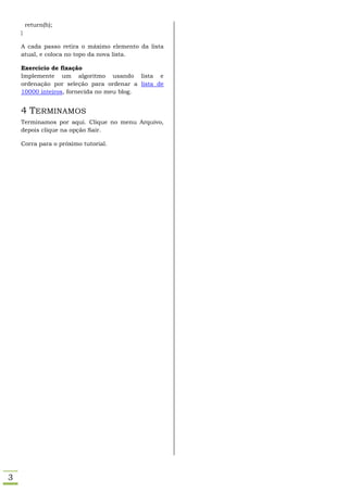 return(h);
    }

    A cada passo retira o máximo elemento da lista
    atual, e coloca no topo da nova lista.

    Exercício de fixação
    Implemente um algoritmo usando lista e
    ordenação por seleção para ordenar a lista de
    10000 inteiros, fornecida no meu blog.


    4 TERMINAMOS
    Terminamos por aqui. Clique no menu Arquivo,
    depois clique na opção Sair.

    Corra para o próximo tutorial.




3
 