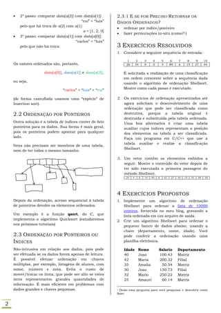    2º passo: comparar data[a[2]] com data[a[1]]:        2.3.1 E SE FOR PRECISO RETORNAR                               OS
                                          “rui” < “luis”     DADOS ORDENADOS?
        pelo que há troca de a[2] com a[1]:
                                                                ordenar por índice/ponteiro
                                            a = [1, 2, 0]
                                                                fazer permutações in-situ (como?1)
       3º passo: comparar data[a[1]] com data[a[0]]:
                                       “carlos” < “luis”
        pelo que não há troca                                3 EXERCÍCIOS RESOLVIDOS
                                                             1. Considere a seguinte sequência de entrada:

                                                                  1        2        3     4       5        6    7      8         9    10
    Os valores ordenados são, portanto,                           26       34       9     0       4        89   6     15        27    44

                      data[a[0]], data[a[1]] e data[a[2]],       É solicitada a realização de uma classificação
                                                                 em ordem crescente sobre a sequência dada
    ou seja,
                                                                 usando o algoritmo de ordenação Shellsort.
                                 “carlos” < “luis” < “rui”       Mostre como cada passo é executado.

    (de forma camuflada usamos uma “espécie” de              2. Os exercícios de ordenação apresentados até
    Insertion sort).                                            agora solicitam o desenvolvimento de uma
                                                                ordenação que pode ser classificada como
    2.2 ORDENAÇÃO POR PONTEIROS                                 destrutiva, porque a tabela original é
                                                                destruída e substituída pela tabela ordenada.
    Outra solução é a tabela de índices conter de fato          Uma boa alternativa é criar uma tabela
    ponteiros para os dados. Sua forma é mais geral,            auxiliar cujos índices representam a posição
    pois os ponteiros podem apontar para qualquer               dos elementos na tabela a ser classificada.
    lado.                                                       Faça um programa em C/C++ que use a
                                                                tabela auxiliar e realize a classificação
    Itens não precisam ser membros de uma tabela,
                                                                Shellsort.
    nem de ter todos o mesmo tamanho.

                                                             3. Um vetor contém os elementos exibidos a
                                                                seguir. Mostre o conteúdo do vetor depois de
                                                                ter sido executada a primeira passagem do
                                                                método Shellsort.
                                                                  24   4        8   14   90   8       67   27   45   19    91    99   58




                                                             4 EXERCÍCIOS PROPOSTOS
    Depois da ordenação, acesso sequencial à tabela          1. Implemente um algoritmo de ordenação
    de ponteiros devolve os elementos ordenados.                Shellsort para ordenar a lista de 10000
                                                                inteiros, fornecida no meu blog, gravando a
    Um exemplo é a função qsort, do C, que                      lista ordenada em um arquivo de saída.
    implementa o algoritmo Quicksort (estudaremos            2. Crie um algoritmo Shellsort para ordenar o
    nos próximos tutoriais)                                     pequeno banco de dados abaixo, usando a
                                                                chave {departamento, nome, idade}. Você
    2.3 ORDENAÇÃO POR PONTEIROS OU                              pode conferir a ordenação usando uma
    ÍNDICES                                                     planilha eletrônica.

    Não-intrusiva em relação aos dados, pois pode                Idade      Nome              Salario           Departamento
    ser efetuada se os dados forem apenas de leitura.            40         Joao              100.43            Matriz
    É possível efetuar ordenação em chaves                       42         Maria             200.32            Filial
    múltiplas, por exemplo, listagens de alunos, com             35         Amalia             50.54            Matriz
    nome, número e nota. Evita o custo de                        30         Joao              150.73            Filial
    mover/trocar os itens, que pode ser alto se estes            32         Mario             250.22            Matriz
    itens representarem grandes quantidades de                   25         Amauri             60.14            Matriz
    informação. É mais eficiente em problemas com
    dados grandes e chaves pequenas.                         1 Deixo essa pergunta para você pesquisar e descobrir como
                                                             fazer.


2
 