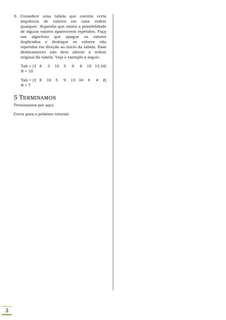 3. Considere uma tabela que contém certa
       sequência de valores em uma ordem
       qualquer. Suponha que exista a possibilidade
       de alguns valores aparecerem repetidos. Faça
       um algoritmo que apague os valores
       duplicados e desloque os valores não
       repetidos em direção ao início da tabela. Esse
       deslocamento não deve alterar a ordem
       original da tabela. Veja o exemplo a seguir:

       Tab = [3 8     3   10   5     9   8   10 15 34]
       N = 10

       Tab = [3 8    10    5   9     15 34   #   #   #]
       N=7


    5 TERMINAMOS
    Terminamos por aqui.

    Corra para o próximo tutorial.




3
 