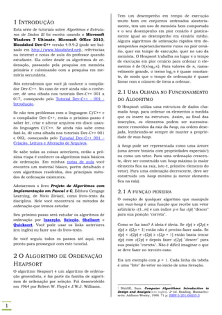 Tem um desempenho em tempo de execução
    1 INTRODUÇÃO                                          muito bom em conjuntos ordenados aleatoria-
                                                          mente, tem um uso de memória bem comportado
    Esta série de tutoriais sobre Algoritmos e Estrutu-   e o seu desempenho em pior cenário é pratica-
    ras de Dados III foi escrita usando o Microsoft       mente igual ao desempenho em cenário médio.
    Windows 7 Ultimate, Microsoft Office 2010,            Alguns algoritmos de ordenação rápidos têm de-
    Bloodshed Dev-C++ versão 4.9.9.2 (pode ser bai-       sempenhos espetacularmente ruins no pior cená-
    xado em http://www.bloodshed.net), referências        rio, quer em tempo de execução, quer no uso da
    na internet e notas de aula do professor quando       memória. O Heapsort trabalha no lugar e o tempo
    estudante. Ela cobre desde os algoritmos de or-       de execução em pior cenário para ordenar n ele-
    denação, passando pela pesquisa em memória            mentos é de (        ). Para valores de n, razoa-
    primária e culminando com a pesquisa em me-           velmente grande, o termo        é quase constan-
    mória secundária.                                     te, de modo que o tempo de ordenação é quase
                                                          linear com o número de itens a ordenar.
    Nós entendemos que você já conhece o compila-
    dor Dev-C++. No caso de você ainda não o conhe-
    cer, dê uma olhada nos tutoriais Dev-C++ 001 a        2.1 UMA OLHADA NO FUNCIONAMENTO
    017, começando pelo Tutorial Dev-C++ - 001 -          DO ALGORITMO
    Introdução.
                                                          O Heapsort utiliza uma estrutura de dados cha-
    Se não tem problemas com a linguagem C/C++ e          mada heap, para ordenar os elementos a medida
    o compilador Dev-C++, então o próximo passo é         que os insere na estrutura. Assim, ao final das
    saber ler, criar e alterar arquivos em disco usan-    inserções, os elementos podem ser sucessiva-
    do linguagem C/C++. Se ainda não sabe como            mente removidos da raiz da heap, na ordem dese-
    fazê-lo, dê uma olhada nos tutoriais Dev-C++ 001      jada, lembrando-se sempre de manter a proprie-
    e 002, começando pelo Tutorial Dev-C++ 001 –          dade de max-heap.
    Criação, Leitura e Alteração de Arquivos.
                                                          A heap pode ser representada como uma árvore
    Se sabe todas as coisas anteriores, então a pró-      (uma árvore binária com propriedades especiais 1)
    xima etapa é conhecer os algoritmos mais básicos      ou como um vetor. Para uma ordenação crescen-
    de ordenação. Em minhas notas de aula você            te, deve ser construído um heap máximo (o maior
    encontra um material básico, porém detalhado e        elemento fica na raiz, isto é, primeiro elemento do
    com algoritmos resolvidos, dos principais méto-       vetor). Para uma ordenação decrescente, deve ser
    dos de ordenação existentes.                          construído um heap mínimo (o menor elemento
                                                          fica na raiz).
    Adotaremos o livro Projeto de Algoritmos com
    Implementação em Pascal e C, Editora Cengage          2.1 A FUNÇÃO PENEIRA
    Learning, de Nivio Ziviani, como livro-texto da
    disciplina. Nele você encontrará os métodos de        O coração de qualquer algoritmo que manipule
    ordenação que iremos estudar.                         um max-heap é uma função que recebe um vetor
                                                          arbitrário v[1..m] e um índice p e faz v[p] "descer"
    Seu próximo passo será estudar os algoritmos de       para sua posição "correta".
    ordenação por Inserção, Seleção, Shellsort e
    Quicksort. Você pode usar os links anteriores         Como se faz isso? A ideia é óbvia. Se v[p] ≥ v[2p] e
    (em inglês) ou fazer uso do livro-texto.              v[p] ≥ v[2p + 1] então não é preciso fazer nada. Se
                                                          v[p] < v[2p] e v[2p] ≥ v[2p + 1] então basta trocar
    Se você seguiu todos os passos até aqui, está         v[p] com v[2p] e depois fazer v[2p] "descer" para
    pronto para prosseguir com este tutorial.             sua posição "correta". Não é difícil imaginar o que
                                                          se deve fazer no terceiro caso.
    2 O ALGORITMO DE ORDENAÇÃO
                                                          Eis um exemplo com p = 1. Cada linha da tabela
    HEAPSORT                                              é uma "foto" do vetor no início de uma iteração.
    O algoritmo Heapsort é um algoritmo de ordena-
    ção generalista, e faz parte da família de algorit-
    mos de ordenação por seleção. Foi desenvolvido
    em 1964 por Robert W. Floyd e J.W.J. Williams.        1 BAASE, Sara. Computer Algorithms: Introduction to
                                                          Design and Analysis (em inglês). 2a ed. Reading, Massachu-
                                                          setts: Addison-Wesley, 1988. 71 p. ISBN 0-201-06035-3


1
 