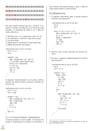 85     99   98   97   96   95   94   93   92   91   90   89   87   86   esse número não passa de         , pois o valor de
                                                                                f pelo menos dobra a cada iteração.
        99     85   98   97   96   95   94   93   92   91   90   89   87   86


                                                                                2.2 EXERCÍCIOS
        99     97   98   85   96   95   94   93   92   91   90   89   87   86
                                                                                1. A seguinte alternativa para a função peneira
        99     97   98   93   96   95   94   85   92   91   90   89   87   86      funciona corretamente2?

                                                                                    void peneira (int p, int m, int v[]) {
    Eis uma função iterativa que faz o serviço. A va-                                  int x;
    riável f é sempre um filho de p; no início de cada                                 int f;
    iteração, f é ajustado de modo a ser o filho de
    maior valor de p.                                                                   for(f = 2 * p; f <= m; f *= 2) {
                                                                                           if((f < m) && (v[f] < v[f + 1])) ++f;
    //       Recebe p em 1..m e rearranja o vetor v[1..m]                                  p = f / 2;
                                                                                           if(v[p] >= v[f]) break;
    //       de modo que o "subvetor" cuja raiz é p seja
    //       um max-heap.                                                                  x = v[p];
                                                                                           v[p] = v[f];
    //       Supõe que os "subvetores" cujas raízes são
                                                                                           v[f] = x;
    //       filhos de p já são max-heaps.
                                                                                        }
                                                                                    }
    void peneira (int p, int m, int v[]) {
       int f = 2 * p;                                                           2. Escreva uma versão recursiva da função pe-
       int x;                                                                      neira.

             while(f <= m) {
                                                                                3. Por que a seguinte implementação de peneira
               if((f < m) && (v[f] < v[f + 1])) ++f;
                                                                                   não funciona?
               // f é o filho "mais valioso" de p
               if (v[f / 2] >= v[f]) break;
                                                                                    void peneira (int p, int m, int v[]) {
               x = v[f / 2];
                                                                                       int x;
               v[f / 2] = v[f];
                                                                                       int f = 2 * p;
               v[f] = x;
               f *= 2;
                                                                                        while(f <= m) {
             }
                                                                                          if(v[p] < v[f]) {
    }
                                                                                              x = v[p];
    A seguinte implementação é um pouco melhor,                                               v[p] = v[f];
    porque faz menos trocas e executa a divisão f/2                                           v[f] = x;
    uma só vez:                                                                               p = f;
                                                                                              f = 2 * p;
    void peneira (int p, int m, int v[]) {                                                }
       int f = 2 * p;                                                                     else
       int x = v[p];                                                                      {
                                                                                              if((f < m) && (v[p] < v[f + 1])) {
             while(f <= m) {                                                                      x = v[p]
                if((f < m) && (v[f] < v[f + 1])) ++f;                                             v[p] = v[f + 1];
                if(x >= v[f]) break;                                                              v[f + 1] = x;
                v[p] = v[f];                                                                      p = f + 1;
                p = f;                                                                            f = 2 * p;
                f = 2 * p;                                                                    }
             }                                                                                else break;
             v[p] = x;                                                                    }
    }                                                                                   }
                                                                                    }
    2.1.1 A FUNÇÃO PENEIRA : DESEMPENHO
    A função peneira é muito rápida. O consumo de
    tempo é proporcional ao número de iterações, e
                                                                                2 Um algoritmo é correto se cumpre o prometido, ou seja, se
                                                                                faz o que promete fazer.


2
 