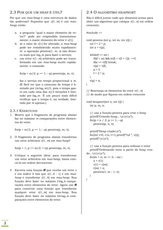 2.3 POR QUE UM HEAP É ÚTIL?                          2.4 O ALGORITMO HEAPSORT
    Por que um max-heap é uma estrutura de dados         Não é difícil juntar tudo que dissemos acima para
    tão poderosa? Suponha que v[1..m] é um max-          obter um algoritmo que coloque v[1..n] em ordem
    heap; então                                          crescente.

       a. a pergunta "qual o maior elemento de ve-       #include <>
          tor?" pode ser respondida instantanea-
          mente: o maior elemento do vetor é v[1];       void peneira (int p, int m, int v[]) {
       b. se o valor de v[1] for alterado, o max-heap       int f = 2 * p;
          pode ser restabelecido muito rapidamen-           int x = v[p];
          te: a operação peneira(1, m, v) não demo-
          ra mais que         para fazer o serviço;          while(f <= m) {
       c. um vetor v[1..m] arbitrário pode ser trans-           if((f < m) && (v[f] < v[f + 1])) ++f;
          formado em um max-heap muito rapida-                  if(x >= v[f]) break;
          mente: o comando                                      v[p] = v[f];
                                                                p = f;
           for(p = m/2; p >= 1; --p) peneira(p, m, v);          f = 2 * p;
                                                             }
           faz o serviço em tempo proporcional a m.          v[p] = x;
           (É fácil ver que o consumo de tempo é li-     }
           mitado por (         )⁄ , pois o tempo gas-
           to em cada uma das m/2 iterações é limi-      // Rearranja os elementos do vetor v[1..n]
           tado por        . É um pouco mais difícil     // de modo que fiquem em ordem crescente
           verificar que o tempo é, na verdade, limi-
           tado por m apenas.)                           void heapsort(int n, int v[]) {
                                                            int p, m, x;

    2.3.1 EXERCÍCIOS
                                                             // usa a função peneira para criar o heap
    1. Mostre que o fragmento de programa abaixo
                                                             printf(“Criando heap...nnn”);
       faz no máximo m comparações entre elemen-
                                                             for(p = n / 2; p >= 1; --p)
       tos do vetor.
                                                                peneira(p, n, v);

       for(p = m/2; p >= 1; --p) peneira(p, m, v);
                                                             printf(“Heap criadon”);
                                                             for(int i=0; i<n; i++) printf(“%d ”, v[i]);
    2. O fragmento de programa abaixo transforma
                                                             printf(“nn”);
       um vetor arbitrário v[1..m] em max-heap?
                                                           // usa a função peneira para ordenar o vetor
       for(p = 1; p <= m/2; ++p) peneira(p, m, v);
                                                           printf(“Ordenando vetor a partir do heap cria-
                                                         do...nnn”);
    3. Critique a seguinte ideia: para transformar
                                                           for(m = n; m >= 2; --m) {
       um vetor arbitrário em max-heap, basta colo-
                                                               x = v[1]
       cá-lo em ordem decrescente.
                                                               v[1] = v[m];
                                                               v[m] = x;
    4. Escreva uma função ff que receba um vetor v
                                                               peneira(1, m - 1, v);
       e um índice k tais que v[1..k - 1] é um max-
                                                           }
       heap e transforme v[1..k] em max-heap. Sua
                                                         }
       função deve fazer no máximo           compa-
       rações entre elementos do vetor. Agora use ff
       para construir uma função que transforme
       qualquer vetor v[1..m] em max-heap. Sua
       função deve fazer no máximo             com-
       parações entre elementos do vetor.




3
 