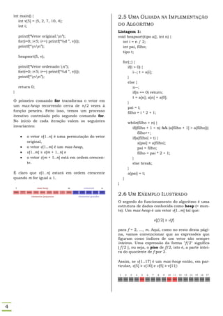 int main() {                                                                              2.5 UMA OLHADA NA IMPLEMENTAÇÃO
       int v[5] = {5, 2, 7, 10, 4};
       int i;                                                                                 DO ALGORITMO
                                                                                              Listagem 1:
            printf(“Vetor original:n”);                                                      void heapsort(tipo a[], int n) {
            for(i=0; i<5; i++) printf(“%d ”, v[i]);                                              int i = n / 2;
            printf(“nn”);                                                                      int pai, filho;
                                                                                                 tipo t;
            heapsort(5, v);
                                                                                                      for(;;) {
            printf(“Vetor ordenado:n”);                                                                 if(i > 0) {
            for(i=0; i<5; i++) printf(“%d ”, v[i]);                                                          i--; t = a[i];
            printf(“nn”);                                                                              }
                                                                                                         else {
            return 0;                                                                                        n--;
    }                                                                                                        if(n == 0) return;
                                                                                                             t = a[n]; a[n] = a[0];
    O primeiro comando for transforma o vetor em                                                         }
    um max-heap recorrendo cerca de n/2 vezes à                                                          pai = i;
    função peneira. Feito isso, temos um processo                                                        filho = i * 2 + 1;
    iterativo controlado pelo segundo comando for.
    No início de cada iteração valem os seguintes                                                             while(filho < n) {
    invariantes:                                                                                                 if((filho + 1 < n) && (a[filho + 1] > a[filho]))
                                                                                                                     filho++;
                  o vetor v[1..n] é uma permutação do vetor                                                     if(a[filho] > t) {
                   original,                                                                                         a[pai] = a[filho];
                  o vetor v[1..m] é um max-heap,                                                                    pai = filho;
                  v[1..m] ≤ v[m + 1..n] e                                                                           filho = pai * 2 + 1;
                  o vetor v[m + 1..n] está em ordem crescen-                                                    }
                   te.                                                                                           else break;
                                                                                                              }
    É claro que v[1..n] estará em ordem crescente                                                             a[pai] = t;
    quando m for igual a 1.                                                                           }
                                                                                              }
        1                    max-heap                   m               crescente       n
    888      777   666    555   444   333
                         elementos pequenos
                                            222   111   000   999    999   999   999
                                                                    elementos grandes
                                                                                        999
                                                                                              2.6 UM EXEMPLO ILUSTRADO
                                                                                              O segredo do funcionamento do algoritmo é uma
                                                                                              estrutura de dados conhecida como heap (= mon-
                                                                                              te). Um max-heap é um vetor v[1..m] tal que:

                                                                                                                                   v[f/2] ≥ v[f]

                                                                                              para f = 2, ..., m. Aqui, como no resto desta pági-
                                                                                              na, vamos convencionar que as expressões que
                                                                                              figuram como índices de um vetor são sempre
                                                                                              inteiras. Uma expressão da forma "f/2" significa
                                                                                              ⌊ f/2 ⌋, ou seja, o piso de f/2, isto é, a parte intei-
                                                                                              ra do quociente de f por 2.

                                                                                              Assim, se v[1..17] é um max-heap então, em par-
                                                                                              ticular, v[5] ≥ v[10] e v[5] ≥ v[11]:

                                                                                                  1       2    3   4   5   6   7     8   9   10   11   12   13   14   15   16   17
                                                                                              999 999 999 999 999 999 999 999 999 999 999 999 999 999 999 999 999




4
 