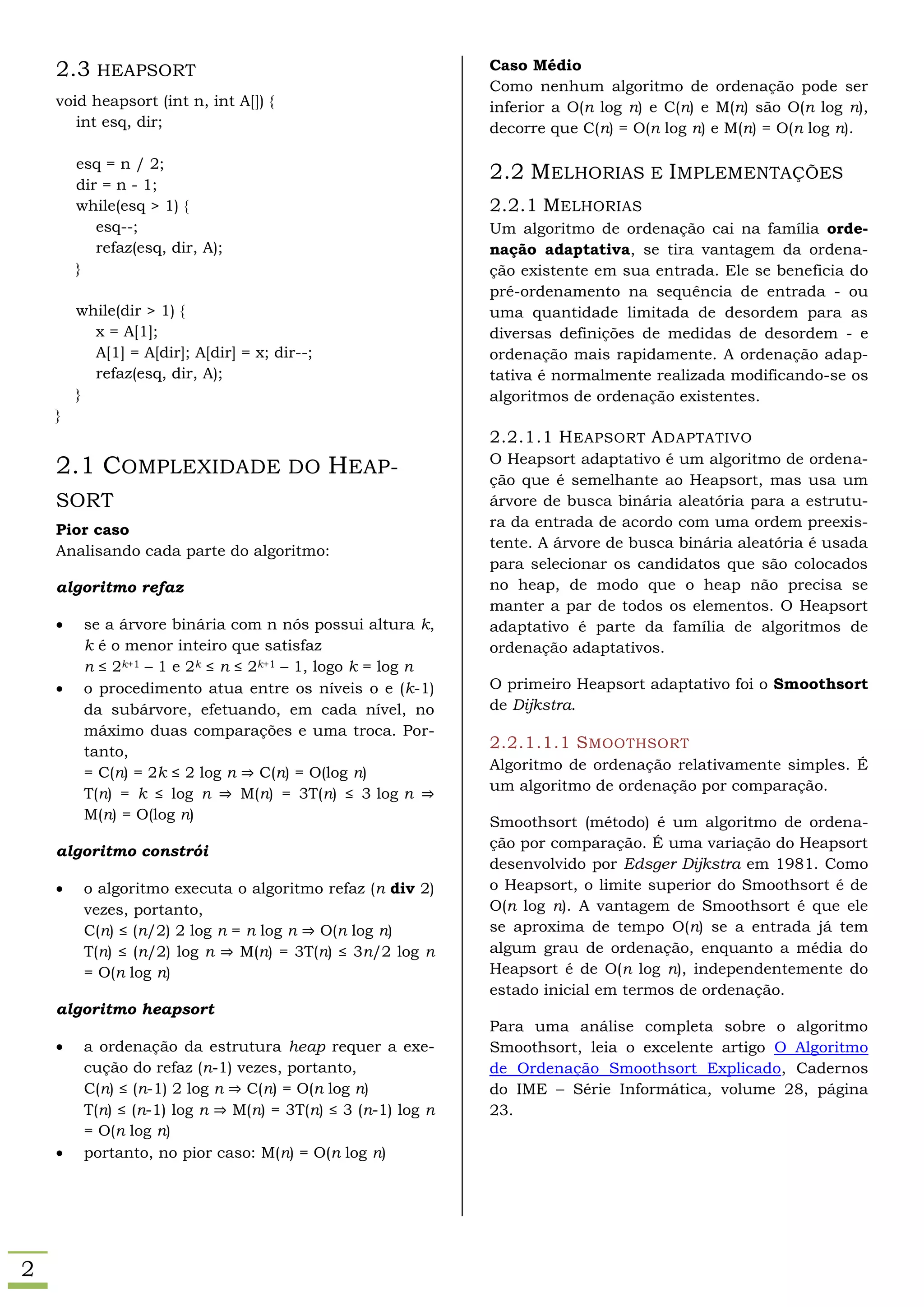 2.3 HEAPSORT                                             Caso Médio
                                                             Como nenhum algoritmo de ordenação pode ser
    void heapsort (int n, int A[]) {                         inferior a O(n log n) e C(n) e M(n) são O(n log n),
       int esq, dir;                                         decorre que C(n) = O(n log n) e M(n) = O(n log n).

        esq = n / 2;
                                                             2.2 MELHORIAS E IMPLEMENTAÇÕES
        dir = n - 1;
        while(esq > 1) {                                     2.2.1 MELHORIAS
           esq--;                                            Um algoritmo de ordenação cai na família orde-
           refaz(esq, dir, A);                               nação adaptativa, se tira vantagem da ordena-
        }                                                    ção existente em sua entrada. Ele se beneficia do
                                                             pré-ordenamento na sequência de entrada - ou
        while(dir > 1) {                                     uma quantidade limitada de desordem para as
          x = A[1];                                          diversas definições de medidas de desordem - e
          A[1] = A[dir]; A[dir] = x; dir--;                  ordenação mais rapidamente. A ordenação adap-
          refaz(esq, dir, A);                                tativa é normalmente realizada modificando-se os
        }                                                    algoritmos de ordenação existentes.
    }
                                                             2.2.1.1 H EAPSORT A DAPTATIVO
                                                             O Heapsort adaptativo é um algoritmo de ordena-
    2.1 COMPLEXIDADE DO HEAP-                                ção que é semelhante ao Heapsort, mas usa um
    SORT                                                     árvore de busca binária aleatória para a estrutu-
                                                             ra da entrada de acordo com uma ordem preexis-
    Pior caso
                                                             tente. A árvore de busca binária aleatória é usada
    Analisando cada parte do algoritmo:
                                                             para selecionar os candidatos que são colocados
    algoritmo refaz                                          no heap, de modo que o heap não precisa se
                                                             manter a par de todos os elementos. O Heapsort
        se a árvore binária com n nós possui altura k,      adaptativo é parte da família de algoritmos de
         k é o menor inteiro que satisfaz                    ordenação adaptativos.
         n ≤ 2k+1 – 1 e 2k ≤ n ≤ 2k+1 – 1, logo k = log n
        o procedimento atua entre os níveis o e (k-1)       O primeiro Heapsort adaptativo foi o Smoothsort
         da subárvore, efetuando, em cada nível, no          de Dijkstra.
         máximo duas comparações e uma troca. Por-
         tanto,
                                                             2.2.1.1.1 S MOOTHSORT
                                                             Algoritmo de ordenação relativamente simples. É
         = C(n) = 2k ≤ 2 log n ⇒ C(n) = O(log n)
                                                             um algoritmo de ordenação por comparação.
         T(n) = k ≤ log n ⇒ M(n) = 3T(n) ≤ 3 log n ⇒
         M(n) = O(log n)                                     Smoothsort (método) é um algoritmo de ordena-
                                                             ção por comparação. É uma variação do Heapsort
    algoritmo constrói
                                                             desenvolvido por Edsger Dijkstra em 1981. Como
        o algoritmo executa o algoritmo refaz (n div 2)     o Heapsort, o limite superior do Smoothsort é de
         vezes, portanto,                                    O(n log n). A vantagem de Smoothsort é que ele
         C(n) ≤ (n/2) 2 log n = n log n ⇒ O(n log n)         se aproxima de tempo O(n) se a entrada já tem
         T(n) ≤ (n/2) log n ⇒ M(n) = 3T(n) ≤ 3n/2 log n      algum grau de ordenação, enquanto a média do
         = O(n log n)                                        Heapsort é de O(n log n), independentemente do
                                                             estado inicial em termos de ordenação.
    algoritmo heapsort
                                                             Para uma análise completa sobre o algoritmo
        a ordenação da estrutura heap requer a exe-         Smoothsort, leia o excelente artigo O Algoritmo
         cução do refaz (n-1) vezes, portanto,               de Ordenação Smoothsort Explicado, Cadernos
         C(n) ≤ (n-1) 2 log n ⇒ C(n) = O(n log n)            do IME – Série Informática, volume 28, página
         T(n) ≤ (n-1) log n ⇒ M(n) = 3T(n) ≤ 3 (n-1) log n   23.
         = O(n log n)
        portanto, no pior caso: M(n) = O(n log n)




2
 