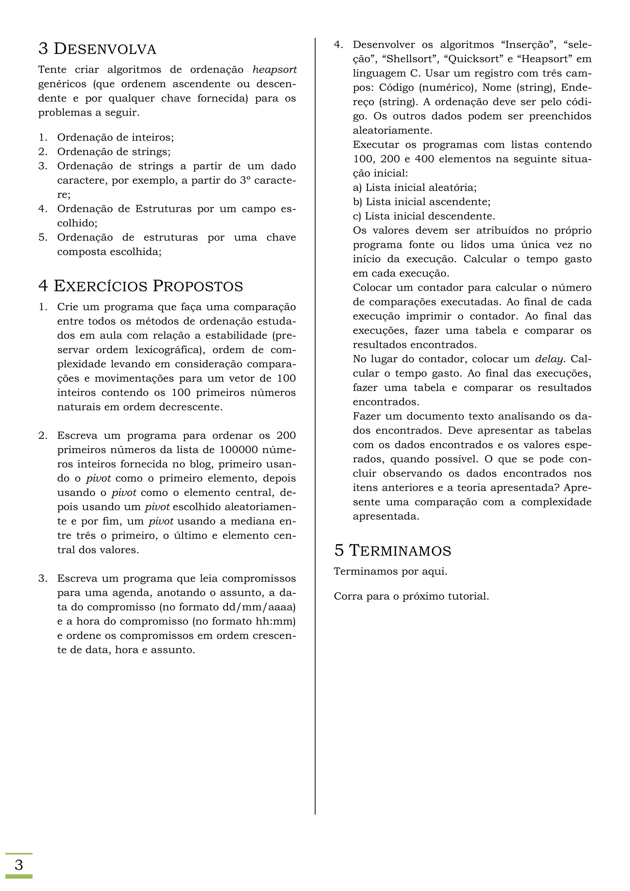 3 DESENVOLVA                                         4. Desenvolver os algoritmos “Inserção”, “sele-
                                                            ção”, “Shellsort”, “Quicksort” e “Heapsort” em
    Tente criar algoritmos de ordenação heapsort            linguagem C. Usar um registro com três cam-
    genéricos (que ordenem ascendente ou descen-            pos: Código (numérico), Nome (string), Ende-
    dente e por qualquer chave fornecida) para os           reço (string). A ordenação deve ser pelo códi-
    problemas a seguir.                                     go. Os outros dados podem ser preenchidos
                                                            aleatoriamente.
    1. Ordenação de inteiros;
                                                            Executar os programas com listas contendo
    2. Ordenação de strings;
                                                            100, 200 e 400 elementos na seguinte situa-
    3. Ordenação de strings a partir de um dado
                                                            ção inicial:
       caractere, por exemplo, a partir do 3º caracte-
                                                            a) Lista inicial aleatória;
       re;
                                                            b) Lista inicial ascendente;
    4. Ordenação de Estruturas por um campo es-
                                                            c) Lista inicial descendente.
       colhido;
                                                            Os valores devem ser atribuídos no próprio
    5. Ordenação de estruturas por uma chave
                                                            programa fonte ou lidos uma única vez no
       composta escolhida;
                                                            início da execução. Calcular o tempo gasto
                                                            em cada execução.
    4 EXERCÍCIOS PROPOSTOS                                  Colocar um contador para calcular o número
    1. Crie um programa que faça uma comparação             de comparações executadas. Ao final de cada
       entre todos os métodos de ordenação estuda-          execução imprimir o contador. Ao final das
       dos em aula com relação a estabilidade (pre-         execuções, fazer uma tabela e comparar os
       servar ordem lexicográfica), ordem de com-           resultados encontrados.
       plexidade levando em consideração compara-           No lugar do contador, colocar um delay. Cal-
       ções e movimentações para um vetor de 100            cular o tempo gasto. Ao final das execuções,
       inteiros contendo os 100 primeiros números           fazer uma tabela e comparar os resultados
       naturais em ordem decrescente.                       encontrados.
                                                            Fazer um documento texto analisando os da-
    2. Escreva um programa para ordenar os 200              dos encontrados. Deve apresentar as tabelas
       primeiros números da lista de 100000 núme-           com os dados encontrados e os valores espe-
       ros inteiros fornecida no blog, primeiro usan-       rados, quando possível. O que se pode con-
       do o pivot como o primeiro elemento, depois          cluir observando os dados encontrados nos
       usando o pivot como o elemento central, de-          itens anteriores e a teoria apresentada? Apre-
       pois usando um pivot escolhido aleatoriamen-         sente uma comparação com a complexidade
       te e por fim, um pivot usando a mediana en-          apresentada.
       tre três o primeiro, o último e elemento cen-
       tral dos valores.                                 5 TERMINAMOS
                                                         Terminamos por aqui.
    3. Escreva um programa que leia compromissos
       para uma agenda, anotando o assunto, a da-        Corra para o próximo tutorial.
       ta do compromisso (no formato dd/mm/aaaa)
       e a hora do compromisso (no formato hh:mm)
       e ordene os compromissos em ordem crescen-
       te de data, hora e assunto.




3
 