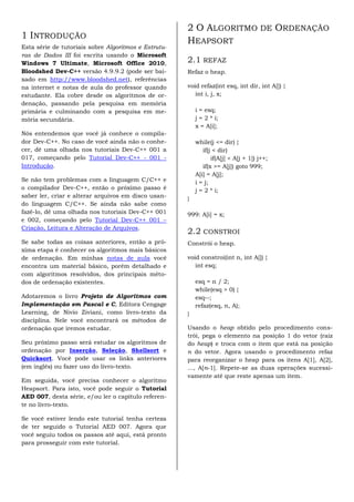 2 O ALGORITMO DE ORDENAÇÃO
1 INTRODUÇÃO
                                                      HEAPSORT
Esta série de tutoriais sobre Algoritmos e Estrutu-
ras de Dados III foi escrita usando o Microsoft
Windows 7 Ultimate, Microsoft Office 2010,            2.1 REFAZ
Bloodshed Dev-C++ versão 4.9.9.2 (pode ser bai-       Refaz o heap.
xado em http://www.bloodshed.net), referências
na internet e notas de aula do professor quando       void refaz(int esq, int dir, int A[]) {
estudante. Ela cobre desde os algoritmos de or-          int i, j, x;
denação, passando pela pesquisa em memória
primária e culminando com a pesquisa em me-               i = esq;
mória secundária.                                         j = 2 * i;
                                                          x = A[i];
Nós entendemos que você já conhece o compila-
dor Dev-C++. No caso de você ainda não o conhe-           while(j <= dir) {
cer, dê uma olhada nos tutoriais Dev-C++ 001 a               if(j < dir)
017, começando pelo Tutorial Dev-C++ - 001 -                     if(A[j] < A[j + 1]) j++;
Introdução.                                                  if(x >= A[j]) goto 999;
                                                          A[i] = A[j];
Se não tem problemas com a linguagem C/C++ e              i = j;
o compilador Dev-C++, então o próximo passo é             j = 2 * i;
saber ler, criar e alterar arquivos em disco usan-    }
do linguagem C/C++. Se ainda não sabe como
fazê-lo, dê uma olhada nos tutoriais Dev-C++ 001      999: A[i] = x;
e 002, começando pelo Tutorial Dev-C++ 001 –
Criação, Leitura e Alteração de Arquivos.
                                                      2.2 CONSTROI
Se sabe todas as coisas anteriores, então a pró-      Constrói o heap.
xima etapa é conhecer os algoritmos mais básicos
de ordenação. Em minhas notas de aula você            void constroi(int n, int A[]) {
encontra um material básico, porém detalhado e           int esq;
com algoritmos resolvidos, dos principais méto-
dos de ordenação existentes.                              esq = n / 2;
                                                          while(esq > 0) {
Adotaremos o livro Projeto de Algoritmos com              esq--;
Implementação em Pascal e C, Editora Cengage              refaz(esq, n, A);
Learning, de Nivio Ziviani, como livro-texto da       }
disciplina. Nele você encontrará os métodos de
ordenação que iremos estudar.                         Usando o heap obtido pelo procedimento cons-
                                                      trói, pega o elemento na posição 1 do vetor (raiz
Seu próximo passo será estudar os algoritmos de       do heap) e troca com o item que está na posição
ordenação por Inserção, Seleção, Shellsort e          n do vetor. Agora usando o procedimento refaz
Quicksort. Você pode usar os links anteriores         para reorganizar o heap para os itens A[1], A[2],
(em inglês) ou fazer uso do livro-texto.              ..., A[n-1]. Repete-se as duas operações sucessi-
                                                      vamente até que reste apenas um item.
Em seguida, você precisa conhecer o algoritmo
Heapsort. Para isto, você pode seguir o Tutorial
AED 007, desta série, e/ou ler o capítulo referen-
te no livro-texto.

Se você estiver lendo este tutorial tenha certeza
de ter seguido o Tutorial AED 007. Agora que
você seguiu todos os passos até aqui, está pronto
para prosseguir com este tutorial.
 