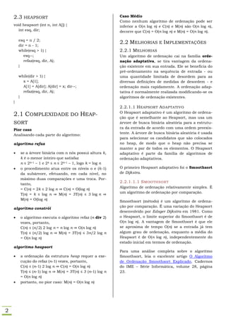 2.3 HEAPSORT                                             Caso Médio
                                                             Como nenhum algoritmo de ordenação pode ser
    void heapsort (int n, int A[]) {                         inferior a O(n log n) e C(n) e M(n) são O(n log n),
       int esq, dir;                                         decorre que C(n) = O(n log n) e M(n) = O(n log n).

        esq = n / 2;
                                                             2.2 MELHORIAS E IMPLEMENTAÇÕES
        dir = n - 1;
        while(esq > 1) {                                     2.2.1 MELHORIAS
           esq--;                                            Um algoritmo de ordenação cai na família orde-
           refaz(esq, dir, A);                               nação adaptativa, se tira vantagem da ordena-
        }                                                    ção existente em sua entrada. Ele se beneficia do
                                                             pré-ordenamento na sequência de entrada - ou
        while(dir > 1) {                                     uma quantidade limitada de desordem para as
          x = A[1];                                          diversas definições de medidas de desordem - e
          A[1] = A[dir]; A[dir] = x; dir--;                  ordenação mais rapidamente. A ordenação adap-
          refaz(esq, dir, A);                                tativa é normalmente realizada modificando-se os
        }                                                    algoritmos de ordenação existentes.
    }
                                                             2.2.1.1 H EAPSORT A DAPTATIVO
                                                             O Heapsort adaptativo é um algoritmo de ordena-
    2.1 COMPLEXIDADE DO HEAP-                                ção que é semelhante ao Heapsort, mas usa um
    SORT                                                     árvore de busca binária aleatória para a estrutu-
                                                             ra da entrada de acordo com uma ordem preexis-
    Pior caso
                                                             tente. A árvore de busca binária aleatória é usada
    Analisando cada parte do algoritmo:
                                                             para selecionar os candidatos que são colocados
    algoritmo refaz                                          no heap, de modo que o heap não precisa se
                                                             manter a par de todos os elementos. O Heapsort
        se a árvore binária com n nós possui altura k,      adaptativo é parte da família de algoritmos de
         k é o menor inteiro que satisfaz                    ordenação adaptativos.
         n ≤ 2k+1 – 1 e 2k ≤ n ≤ 2k+1 – 1, logo k = log n
        o procedimento atua entre os níveis o e (k-1)       O primeiro Heapsort adaptativo foi o Smoothsort
         da subárvore, efetuando, em cada nível, no          de Dijkstra.
         máximo duas comparações e uma troca. Por-
         tanto,
                                                             2.2.1.1.1 S MOOTHSORT
                                                             Algoritmo de ordenação relativamente simples. É
         = C(n) = 2k ≤ 2 log n ⇒ C(n) = O(log n)
                                                             um algoritmo de ordenação por comparação.
         T(n) = k ≤ log n ⇒ M(n) = 3T(n) ≤ 3 log n ⇒
         M(n) = O(log n)                                     Smoothsort (método) é um algoritmo de ordena-
                                                             ção por comparação. É uma variação do Heapsort
    algoritmo constrói
                                                             desenvolvido por Edsger Dijkstra em 1981. Como
        o algoritmo executa o algoritmo refaz (n div 2)     o Heapsort, o limite superior do Smoothsort é de
         vezes, portanto,                                    O(n log n). A vantagem de Smoothsort é que ele
         C(n) ≤ (n/2) 2 log n = n log n ⇒ O(n log n)         se aproxima de tempo O(n) se a entrada já tem
         T(n) ≤ (n/2) log n ⇒ M(n) = 3T(n) ≤ 3n/2 log n      algum grau de ordenação, enquanto a média do
         = O(n log n)                                        Heapsort é de O(n log n), independentemente do
                                                             estado inicial em termos de ordenação.
    algoritmo heapsort
                                                             Para uma análise completa sobre o algoritmo
        a ordenação da estrutura heap requer a exe-         Smoothsort, leia o excelente artigo O Algoritmo
         cução do refaz (n-1) vezes, portanto,               de Ordenação Smoothsort Explicado, Cadernos
         C(n) ≤ (n-1) 2 log n ⇒ C(n) = O(n log n)            do IME – Série Informática, volume 28, página
         T(n) ≤ (n-1) log n ⇒ M(n) = 3T(n) ≤ 3 (n-1) log n   23.
         = O(n log n)
        portanto, no pior caso: M(n) = O(n log n)




2
 