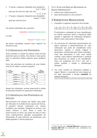    2º passo: comparar data[a[2]] com data[a[1]]:        2.3.1 E SE FOR PRECISO RETORNAR                                OS
                                          “rui” < “luis”     DADOS ORDENADOS?
        pelo que há troca de a[2] com a[1]:
                                                                ordenar por índice/ponteiro
                                            a = [1, 2, 0]
                                                                fazer permutações in-situ (como?1)
       3º passo: comparar data[a[1]] com data[a[0]]:
                                       “carlos” < “luis”
        pelo que não há troca                                3 EXERCÍCIOS RESOLVIDOS
                                                             1. Considere a seguinte sequência de entrada:

                                                                   1        2        3     4       5        6    7      8         9    10
    Os valores ordenados são, portanto,                            26       34       9     0       4        89   6     15        27    44

                      data[a[0]], data[a[1]] e data[a[2]],       É solicitada a realização de uma classificação
                                                                 em ordem crescente sobre a sequência dada
    ou seja,
                                                                 usando o algoritmo de ordenação Heapsort.
                                 “carlos” < “luis” < “rui”       Mostre como cada passo é executado.

    (de forma camuflada usamos uma “espécie” de              2. Os exercícios de ordenação apresentados até
    Insertion sort).                                            agora solicitam o desenvolvimento de uma
                                                                ordenação que pode ser classificada como
    2.2 ORDENAÇÃO POR PONTEIROS                                 destrutiva, porque a tabela original é
                                                                destruída e substituída pela tabela ordenada.
    Outra solução é a tabela de índices conter de fato          Uma boa alternativa é criar uma tabela
    ponteiros para os dados. Sua forma é mais geral,            auxiliar cujos índices representam a posição
    pois os ponteiros podem apontar para qualquer               dos elementos na tabela a ser classificada.
    lado.                                                       Faça um programa em C/C++ que use a
                                                                tabela auxiliar e realize a classificação
    Itens não precisam ser membros de uma tabela,
                                                                Heapsort.
    nem de ter todos o mesmo tamanho.

                                                             3. Um vetor contém os elementos exibidos a
                                                                seguir. Mostre o conteúdo do vetor depois de
                                                                ter sido executada a função constroi do
                                                                método Heapsort.
                                                                  24    4        8   14   90   8       67   27   45   19    91    99   58




    Depois da ordenação, acesso sequencial à tabela
    de ponteiros devolve os elementos ordenados.

    2.3 ORDENAÇÃO POR PONTEIROS OU
    ÍNDICES
    Não-intrusiva em relação aos dados, pois pode
    ser efetuada se os dados forem apenas de leitura.
    É possível efetuar ordenação em chaves
    múltiplas, por exemplo, listagens de alunos, com
    nome, número e nota. Evita o custo de
    mover/trocar os itens, que pode ser alto se estes
    itens representarem grandes quantidades de
    informação. É mais eficiente em problemas com
    dados grandes e chaves pequenas.



                                                             1A série iniciada com o Tutorial AED 010 e finalizada com o
                                                             Tutorial AED 016, faz exatamente isso, trabalhando com
                                                             ordenação externa.


2
 