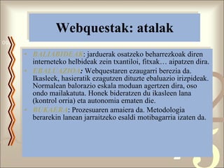 Webquestak: atalak BALIABIDEAK : jarduerak osatzeko beharrezkoak diren interneteko helbideak zein txantiloi, fitxak… aipatzen dira. EBALUAZIOA :  Webquestaren ezaugarri berezia da. Ikasleek, hasieratik ezagutzen dituzte ebaluazio irizpideak. Normalean balorazio eskala moduan agertzen dira, oso ondo mailakatuta. Honek bideratzen du ikasleen lana (kontrol orria) eta autonomia ematen die. BUKAERA : Prozesuaren amaiera da. Metodologia berarekin lanean jarraitzeko esaldi motibagarria izaten da. 