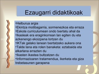Ezaugarri didaktikoak Helburua argia Ekintza motibagarria, sormenezkoa eta erraza Eskola curriculumean ondo txertatu ahal da Ikasleak era eraginkorrean lan egiten du eta azkenengo ekoizpena lortzen du IKTak gelako lanean txertatzeko aukera ona Talde lana eta rolen banaketa: eztabaida eta elkarlana errazten du Ikasten ikastea bultzatzen du Informazioaren tratamendua, ikerketa eta giza trebetasunen garapena 