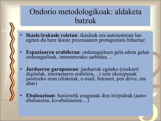 Ondorio metodologikoak: aldaketa batzuk Ikasle/irakasle roletan : ikasleak era autonomoan lan egiten du bere ikaste prozesuaren protagonista bihurtuz Espazioaren erabileran : ordenagailuen gela edota gelan ordenagailuak, interneterako sarbidea… Jardueren garapenean : jarduerak egiteko (euskarri digitalak, internetaren erabilera…) zein ekoizpenak jasotzeko eran (disketak, e-mail, Intranet, pen drive, eta abar) Ebaluazioan : hasieratik ezagunak dira irizpideak (auto-ebaluazioa, ko-ebaluazioa…) 